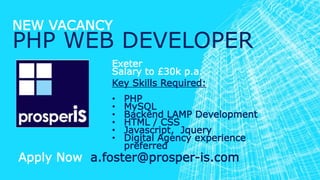 NEW VACANCY
PHP WEB DEVELOPER
Exeter
Salary to £30k p.a.
Key Skills Required:
• PHP
• MySQL
• Backend LAMP Development
• HTML / CSS
• Javascript, Jquery
• Digital Agency experience
preferred
Apply Now a.foster@prosper-is.com
 