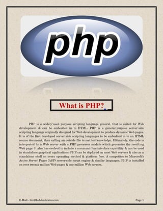 What is PHP? _

        PHP is a widely-used purpose scripting language general, that is suited for Web
development & can be embedded in to HTML. PHP is a general-purpose server-side
scripting language originally designed for Web development to produce dynamic Web pages.
It is of the first developed server-side scripting languages to be embedded in to an HTML
source document, than calling an outside file to method knowledge. Ultimately, the code is
interpreted by a Web server with a PHP processor module which generates the resulting
Web page. It also has evolved to include a command-line interface capability & can be used
in standalone graphical applications. PHP can be deployed on most Web servers & also as a
standalone shell on every operating method & platform free. A competitor to Microsoft's
Active Server Pages (ASP) server-side script engine & similar languages, PHP is installed
on over twenty million Web pages & one million Web servers.




E-Mail:- biz@hiddenbrains.com                                                       Page 1
 
