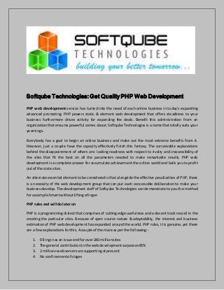 Softqube Technologies: Get Quality PHP Web Development 
PHP web development service has turned into the need of each online business in today's expanding 
advanced promoting. PHP powers static & element web development that offers steadiness to your 
business furthermore drives activity for expanding the deals. Benefit this administration from an 
organization that ensures powerful comes about. Softqube Technologies is a name that totally suits your 
yearnings. 
Everybody has a goal to begin an online business and make out the most extreme benefits from it. 
However, just a couple have the capacity effectively finish this fantasy. The conceivable explanations 
behind the disappointment of others are: lacking readiness with respect to rivalry and inaccessibility of 
the sites that fit the best on all the parameters needed to make remarkable results. PHP web 
development is a complete answer for accumulate achievement the online world and bails you to profi t 
out of the crate sites. 
An alternate essential element to be considered is that alongside the effective peculiarities of PHP, there 
is a necessity of the web development group that can put each conceivable deliberation to make your 
business develop. The development staff of Softqube Technologies can demonstrate to you the method 
for accomplishment without lifting a finger. 
PHP rules and will do later on 
PHP is a programming dialect that comprises of cutting edge usefulness and a decent track record in the 
creating the particular sites. Because of open source nature & adaptability, the interest and business 
estimation of PHP web development has expanded around the world. PHP rules, it is genuine, yet there 
are a few explanations for this. A couple of them are as per the following:- 
1. Filling in as an issue end for over 240 million sites 
2. The general contribution in the web development surpasses 65% 
3. 2 million+ web servers are supporting at present 
4. No confinement of stages 
 
