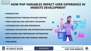 HOW PHP VARIABLES IMPACT USER EXPERIENCE IN
WEBSITE DEVELOPMENT
• INTRODUCTION
• PERSONALIZATION THROUGH DYNAMIC CONTENT
• FORM HANDLING AND USER INPUT VALIDATION
• CUSTOMIZATION AND USER PREFERENCES
• LANGUAGE LOCALIZATION AND INTERNATIONALIZATION
• DATA CACHING AND PERFORMANCE OPTIMIZATION
• ERROR HANDLING AND USER-FRIENDLY MESSAGES
• CONCLUSION
 