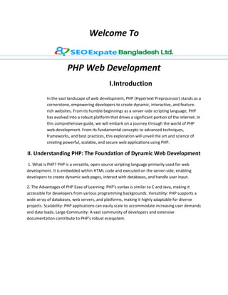 Welcome To
PHP Web Development
I.Introduction
In the vast landscape of web development, PHP (Hypertext Preprocessor) stands as a
cornerstone, empowering developers to create dynamic, interactive, and feature-
rich websites. From its humble beginnings as a server-side scripting language, PHP
has evolved into a robust platform that drives a significant portion of the internet. In
this comprehensive guide, we will embark on a journey through the world of PHP
web development. From its fundamental concepts to advanced techniques,
frameworks, and best practices, this exploration will unveil the art and science of
creating powerful, scalable, and secure web applications using PHP.
II. Understanding PHP: The Foundation of Dynamic Web Development
1. What is PHP? PHP is a versatile, open-source scripting language primarily used for web
development. It is embedded within HTML code and executed on the server-side, enabling
developers to create dynamic web pages, interact with databases, and handle user input.
2. The Advantages of PHP Ease of Learning: PHP's syntax is similar to C and Java, making it
accessible for developers from various programming backgrounds. Versatility: PHP supports a
wide array of databases, web servers, and platforms, making it highly adaptable for diverse
projects. Scalability: PHP applications can easily scale to accommodate increasing user demands
and data loads. Large Community: A vast community of developers and extensive
documentation contribute to PHP's robust ecosystem.
 