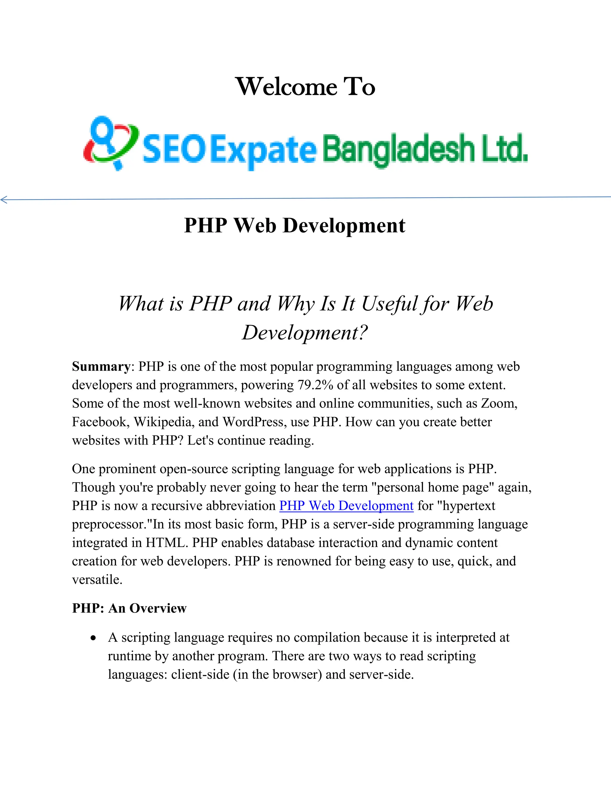 Welcome To PHP Web Development What is PHP and Why Is It Useful for Web Development? Summary: PHP is one of the most popular programming languages among web developers and programmers, powering 79.2% of all websites to some extent. Some of the most well-known websites and online communities, such as Zoom, Facebook, Wikipedia, and WordPress, use PHP. How can you create better websites with PHP? Let's continue reading. One prominent open-source scripting language for web applications is PHP. Though you're probably never going to hear the term "personal home page" again, PHP is now a recursive abbreviation PHP Web Development for "hypertext preprocessor."In its most basic form, PHP is a server-side programming language integrated in HTML. PHP enables database interaction and dynamic content creation for web developers. PHP is renowned for being easy to use, quick, and versatile. PHP: An Overview  A scripting language requires no compilation because it is interpreted at runtime by another program. There are two ways to read scripting languages: client-side (in the browser) and server-side. 