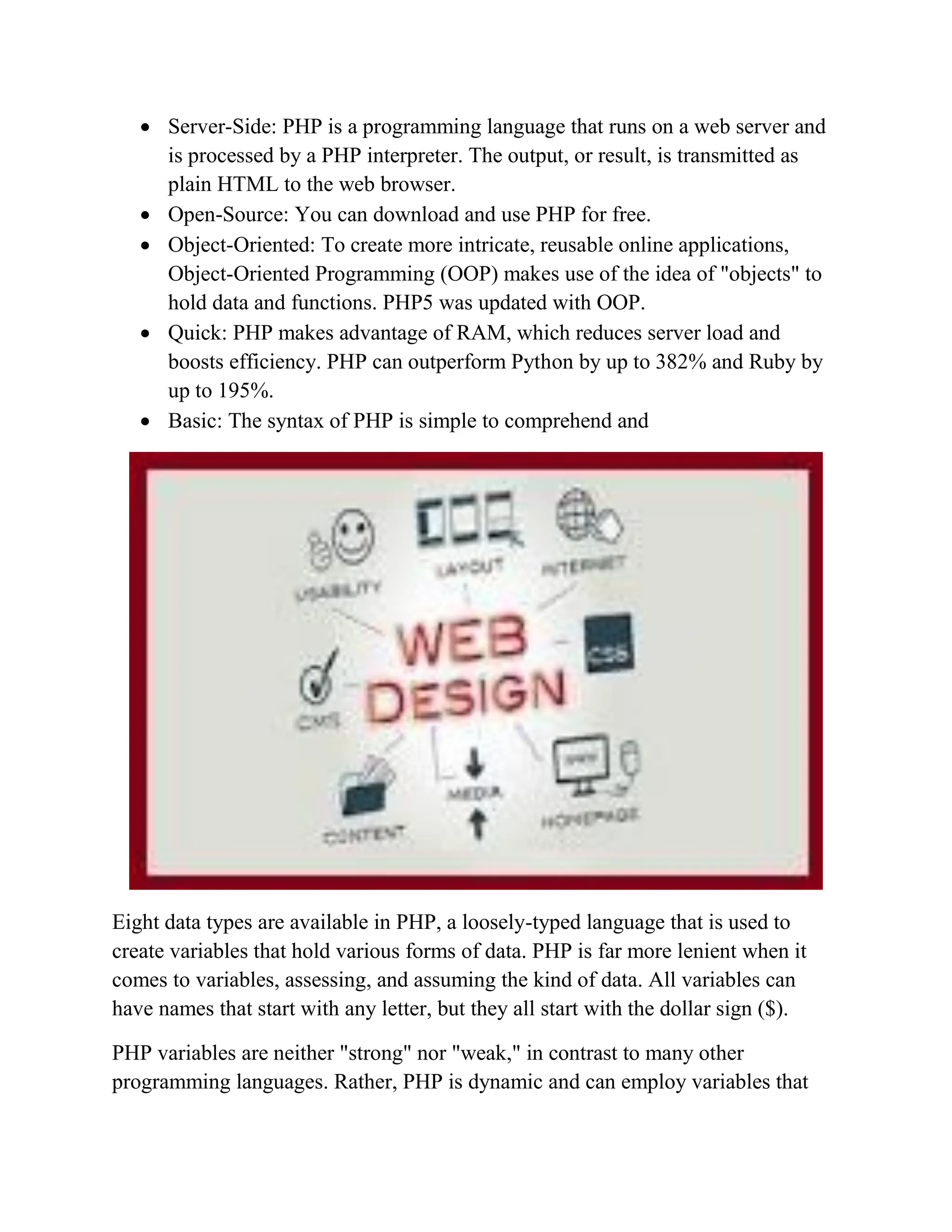 Server-Side: PHP is a programming language that runs on a web server and is processed by a PHP interpreter. The output, or result, is transmitted as plain HTML to the web browser.  Open-Source: You can download and use PHP for free.  Object-Oriented: To create more intricate, reusable online applications, Object-Oriented Programming (OOP) makes use of the idea of "objects" to hold data and functions. PHP5 was updated with OOP.  Quick: PHP makes advantage of RAM, which reduces server load and boosts efficiency. PHP can outperform Python by up to 382% and Ruby by up to 195%.  Basic: The syntax of PHP is simple to comprehend and Eight data types are available in PHP, a loosely-typed language that is used to create variables that hold various forms of data. PHP is far more lenient when it comes to variables, assessing, and assuming the kind of data. All variables can have names that start with any letter, but they all start with the dollar sign ($). PHP variables are neither "strong" nor "weak," in contrast to many other programming languages. Rather, PHP is dynamic and can employ variables that 