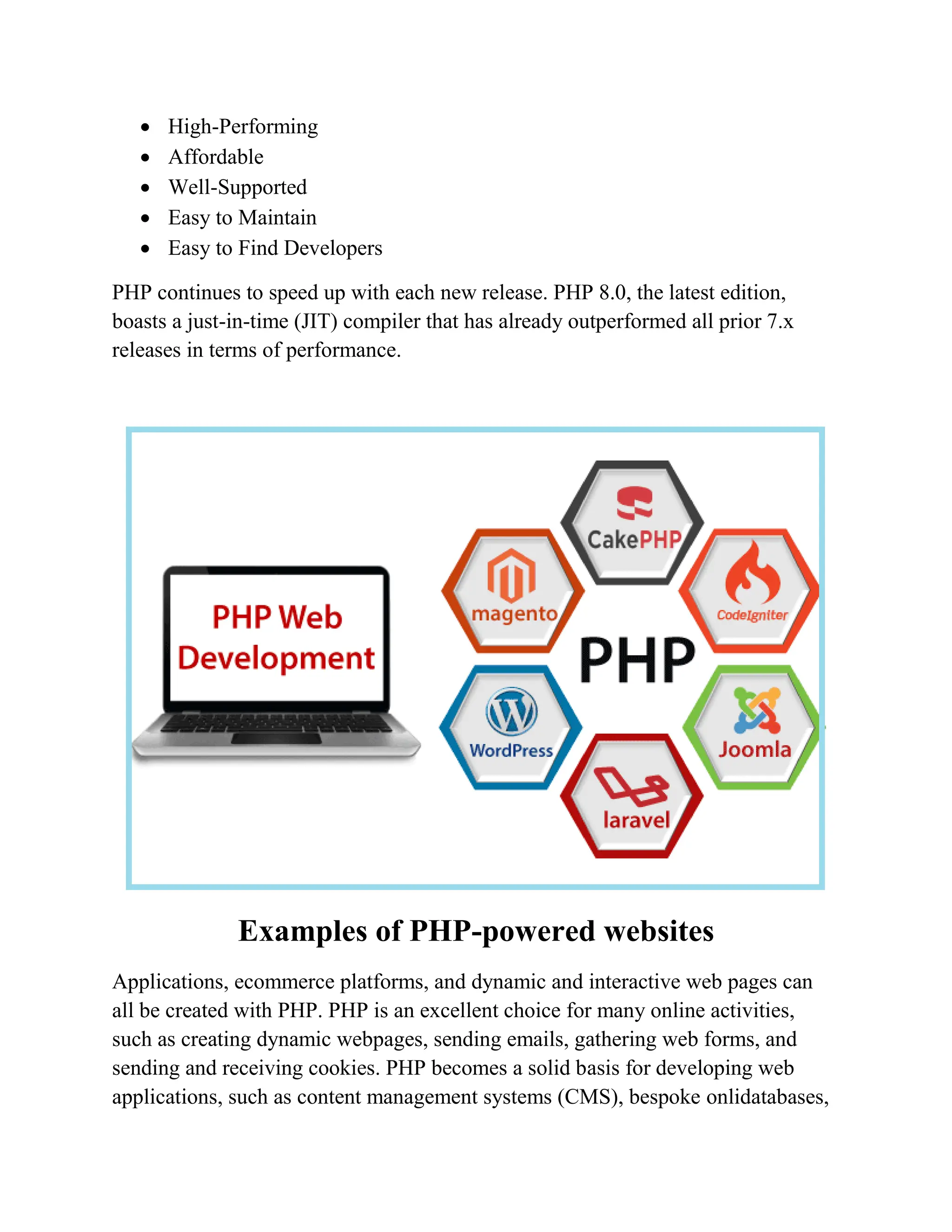  High-Performing  Affordable  Well-Supported  Easy to Maintain  Easy to Find Developers PHP continues to speed up with each new release. PHP 8.0, the latest edition, boasts a just-in-time (JIT) compiler that has already outperformed all prior 7.x releases in terms of performance. Examples of PHP-powered websites Applications, ecommerce platforms, and dynamic and interactive web pages can all be created with PHP. PHP is an excellent choice for many online activities, such as creating dynamic webpages, sending emails, gathering web forms, and sending and receiving cookies. PHP becomes a solid basis for developing web applications, such as content management systems (CMS), bespoke onlidatabases, 