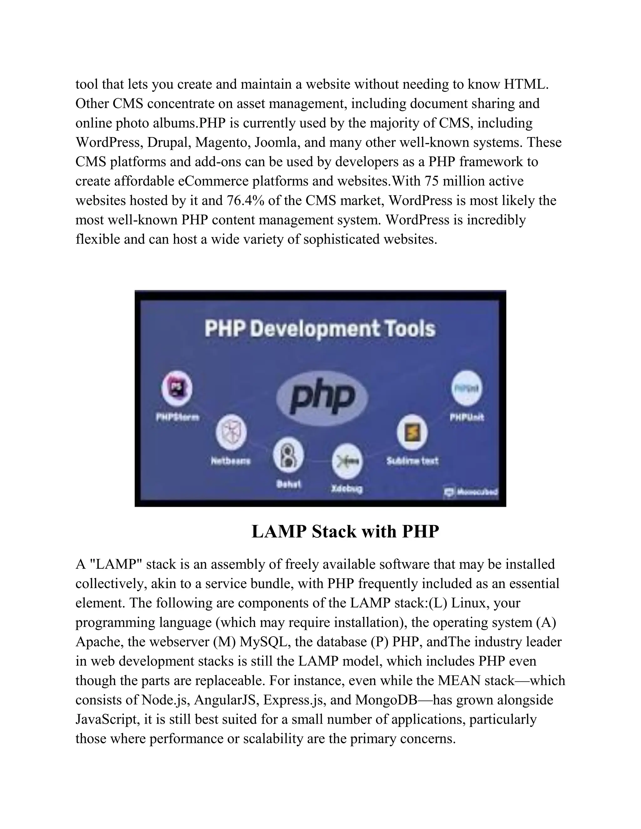 tool that lets you create and maintain a website without needing to know HTML. Other CMS concentrate on asset management, including document sharing and online photo albums.PHP is currently used by the majority of CMS, including WordPress, Drupal, Magento, Joomla, and many other well-known systems. These CMS platforms and add-ons can be used by developers as a PHP framework to create affordable eCommerce platforms and websites.With 75 million active websites hosted by it and 76.4% of the CMS market, WordPress is most likely the most well-known PHP content management system. WordPress is incredibly flexible and can host a wide variety of sophisticated websites. LAMP Stack with PHP A "LAMP" stack is an assembly of freely available software that may be installed collectively, akin to a service bundle, with PHP frequently included as an essential element. The following are components of the LAMP stack:(L) Linux, your programming language (which may require installation), the operating system (A) Apache, the webserver (M) MySQL, the database (P) PHP, andThe industry leader in web development stacks is still the LAMP model, which includes PHP even though the parts are replaceable. For instance, even while the MEAN stack—which consists of Node.js, AngularJS, Express.js, and MongoDB—has grown alongside JavaScript, it is still best suited for a small number of applications, particularly those where performance or scalability are the primary concerns. 
