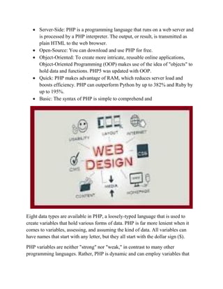  Server-Side: PHP is a programming language that runs on a web server and
is processed by a PHP interpreter. The output, or result, is transmitted as
plain HTML to the web browser.
 Open-Source: You can download and use PHP for free.
 Object-Oriented: To create more intricate, reusable online applications,
Object-Oriented Programming (OOP) makes use of the idea of "objects" to
hold data and functions. PHP5 was updated with OOP.
 Quick: PHP makes advantage of RAM, which reduces server load and
boosts efficiency. PHP can outperform Python by up to 382% and Ruby by
up to 195%.
 Basic: The syntax of PHP is simple to comprehend and
Eight data types are available in PHP, a loosely-typed language that is used to
create variables that hold various forms of data. PHP is far more lenient when it
comes to variables, assessing, and assuming the kind of data. All variables can
have names that start with any letter, but they all start with the dollar sign ($).
PHP variables are neither "strong" nor "weak," in contrast to many other
programming languages. Rather, PHP is dynamic and can employ variables that
 