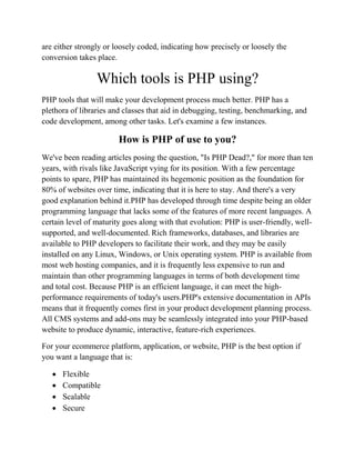are either strongly or loosely coded, indicating how precisely or loosely the
conversion takes place.
Which tools is PHP using?
PHP tools that will make your development process much better. PHP has a
plethora of libraries and classes that aid in debugging, testing, benchmarking, and
code development, among other tasks. Let's examine a few instances.
How is PHP of use to you?
We've been reading articles posing the question, "Is PHP Dead?," for more than ten
years, with rivals like JavaScript vying for its position. With a few percentage
points to spare, PHP has maintained its hegemonic position as the foundation for
80% of websites over time, indicating that it is here to stay. And there's a very
good explanation behind it.PHP has developed through time despite being an older
programming language that lacks some of the features of more recent languages. A
certain level of maturity goes along with that evolution: PHP is user-friendly, well-
supported, and well-documented. Rich frameworks, databases, and libraries are
available to PHP developers to facilitate their work, and they may be easily
installed on any Linux, Windows, or Unix operating system. PHP is available from
most web hosting companies, and it is frequently less expensive to run and
maintain than other programming languages in terms of both development time
and total cost. Because PHP is an efficient language, it can meet the high-
performance requirements of today's users.PHP's extensive documentation in APIs
means that it frequently comes first in your product development planning process.
All CMS systems and add-ons may be seamlessly integrated into your PHP-based
website to produce dynamic, interactive, feature-rich experiences.
For your ecommerce platform, application, or website, PHP is the best option if
you want a language that is:
 Flexible
 Compatible
 Scalable
 Secure
 