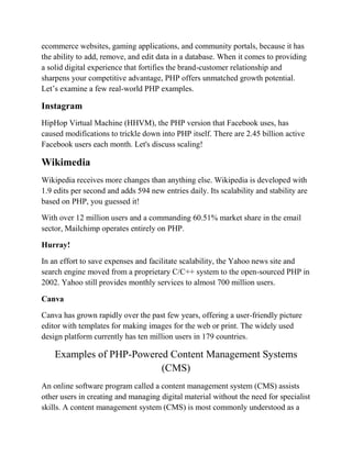 ecommerce websites, gaming applications, and community portals, because it has
the ability to add, remove, and edit data in a database. When it comes to providing
a solid digital experience that fortifies the brand-customer relationship and
sharpens your competitive advantage, PHP offers unmatched growth potential.
Let’s examine a few real-world PHP examples.
Instagram
HipHop Virtual Machine (HHVM), the PHP version that Facebook uses, has
caused modifications to trickle down into PHP itself. There are 2.45 billion active
Facebook users each month. Let's discuss scaling!
Wikimedia
Wikipedia receives more changes than anything else. Wikipedia is developed with
1.9 edits per second and adds 594 new entries daily. Its scalability and stability are
based on PHP, you guessed it!
With over 12 million users and a commanding 60.51% market share in the email
sector, Mailchimp operates entirely on PHP.
Hurray!
In an effort to save expenses and facilitate scalability, the Yahoo news site and
search engine moved from a proprietary C/C++ system to the open-sourced PHP in
2002. Yahoo still provides monthly services to almost 700 million users.
Canva
Canva has grown rapidly over the past few years, offering a user-friendly picture
editor with templates for making images for the web or print. The widely used
design platform currently has ten million users in 179 countries.
Examples of PHP-Powered Content Management Systems
(CMS)
An online software program called a content management system (CMS) assists
other users in creating and managing digital material without the need for specialist
skills. A content management system (CMS) is most commonly understood as a
 