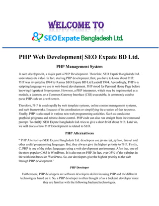 PHP Web Development| SEO Expate BD Ltd.
PHP Management System
In web development, a major part is PHP Development. Therefore, SEO Expate Bangladesh Ltd.
understands its value. In fact, starting PHP development, first, you have to know about PHP.
PHP was invented in 1994 by Ramus SEO Expate BD Ltd Leadoff 1994. Accordingly, PHP is a
scripting language we use in web-based development. PHP stood for Personal Home Page before
knowing Hypertext Preprocessor. However, a PHP interpreter, which may be implemented as a
module, a daemon, or a Common Gateway Interface (CGI) executable, is commonly used to
parse PHP code on a web server.
Therefore, PHP is used rapidly by web template systems, online content management systems,
and web frameworks. Because of its coordination or simplifying the creation of that response.
Finally, PHP is also used in various non-web programming activities. Such as standalone
graphical programs and robotic drone control. PHP code can also run straight from the command
prompt. To clarify, SEO Expate Bangladesh Ltd. tries to give a short brief about PHP. Later on,
we will discuss how PHP Development is related to SEO.
PHP Alternativess
“ PHP Alternatives SEO Expate Bangladesh Ltd. developers use javascript, python, laravel and
other useful programming languages. But, they always give the highest priority to PHP. Firstly,
C, PHP is one of the oldest languages using a web development environment. After that, one of
the most popular CMS is WordPress. It is also run on PHP. In fact, over 35% of the websites in
the world run based on WordPress. So, our developers give the highest priority to the web
through PHP development.”
PHP Developer
Furthermore, PHP developers are software developers skilled in using PHP and the different
technologies based on it. So, a PHP developer is often thought of as a backend developer since
they are familiar with the following backend technologies.
 