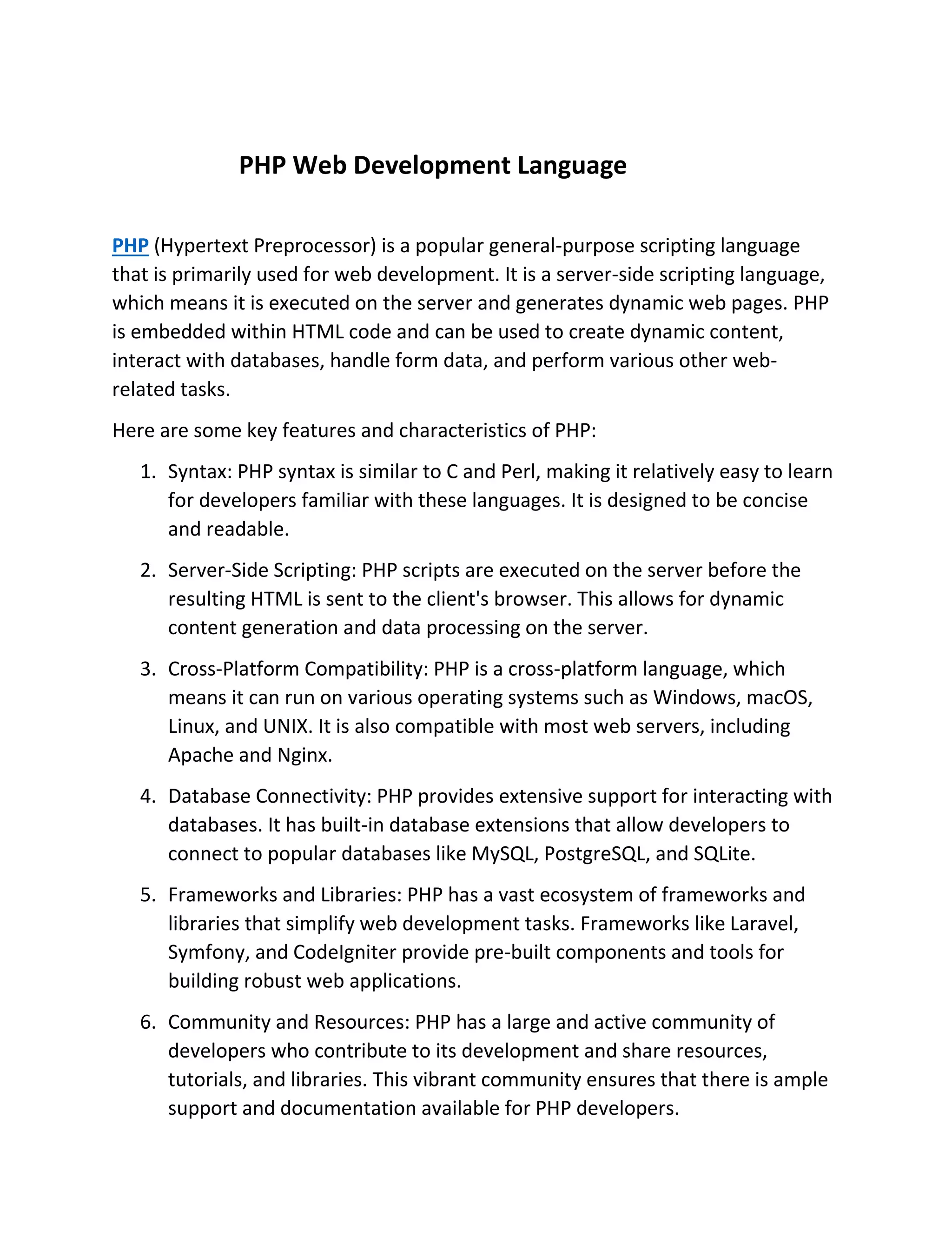PHP Web Development Language PHP (Hypertext Preprocessor) is a popular general-purpose scripting language that is primarily used for web development. It is a server-side scripting language, which means it is executed on the server and generates dynamic web pages. PHP is embedded within HTML code and can be used to create dynamic content, interact with databases, handle form data, and perform various other web- related tasks. Here are some key features and characteristics of PHP: 1. Syntax: PHP syntax is similar to C and Perl, making it relatively easy to learn for developers familiar with these languages. It is designed to be concise and readable. 2. Server-Side Scripting: PHP scripts are executed on the server before the resulting HTML is sent to the client's browser. This allows for dynamic content generation and data processing on the server. 3. Cross-Platform Compatibility: PHP is a cross-platform language, which means it can run on various operating systems such as Windows, macOS, Linux, and UNIX. It is also compatible with most web servers, including Apache and Nginx. 4. Database Connectivity: PHP provides extensive support for interacting with databases. It has built-in database extensions that allow developers to connect to popular databases like MySQL, PostgreSQL, and SQLite. 5. Frameworks and Libraries: PHP has a vast ecosystem of frameworks and libraries that simplify web development tasks. Frameworks like Laravel, Symfony, and CodeIgniter provide pre-built components and tools for building robust web applications. 6. Community and Resources: PHP has a large and active community of developers who contribute to its development and share resources, tutorials, and libraries. This vibrant community ensures that there is ample support and documentation available for PHP developers. 