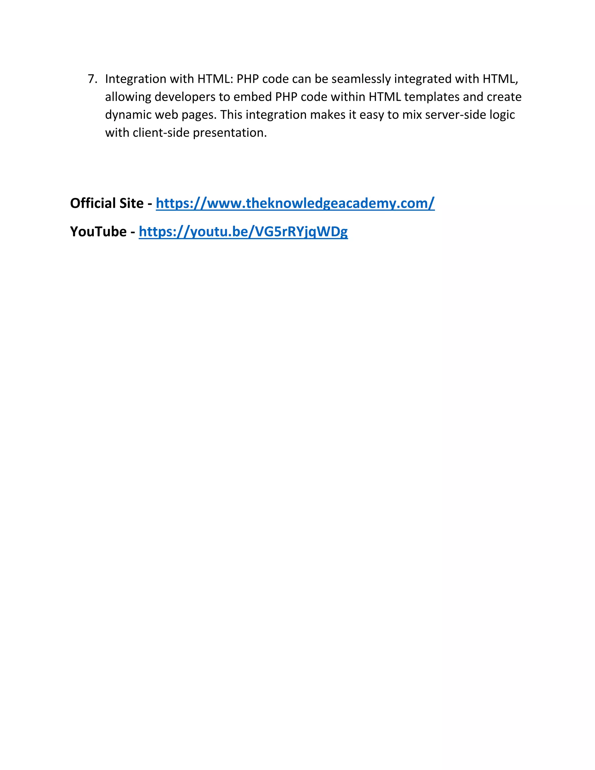 7. Integration with HTML: PHP code can be seamlessly integrated with HTML, allowing developers to embed PHP code within HTML templates and create dynamic web pages. This integration makes it easy to mix server-side logic with client-side presentation. Official Site - https://www.theknowledgeacademy.com/ YouTube - https://youtu.be/VG5rRYjqWDg 