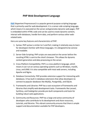 PHP Web Development Language
PHP (Hypertext Preprocessor) is a popular general-purpose scripting language
that is primarily used for web development. It is a server-side scripting language,
which means it is executed on the server and generates dynamic web pages. PHP
is embedded within HTML code and can be used to create dynamic content,
interact with databases, handle form data, and perform various other web-
related tasks.
Here are some key features and characteristics of PHP:
1. Syntax: PHP syntax is similar to C and Perl, making it relatively easy to learn
for developers familiar with these languages. It is designed to be concise
and readable.
2. Server-Side Scripting: PHP scripts are executed on the server before the
resulting HTML is sent to the client's browser. This allows for dynamic
content generation and data processing on the server.
3. Cross-Platform Compatibility: PHP is a cross-platform language, which
means it can run on various operating systems such as Windows, macOS,
Linux, and UNIX. It is also compatible with most web servers, including
Apache and Nginx.
4. Database Connectivity: PHP provides extensive support for interacting with
databases. It has built-in database extensions that allow developers to
connect to popular databases like MySQL, PostgreSQL, and SQLite.
5. Frameworks and Libraries: PHP has a vast ecosystem of frameworks and
libraries that simplify web development tasks. Frameworks like Laravel,
Symfony, and CodeIgniter provide pre-built components and tools for
building robust web applications.
6. Community and Resources: PHP has a large and active community of
developers who contribute to its development and share resources,
tutorials, and libraries. This vibrant community ensures that there is ample
support and documentation available for PHP developers.
 