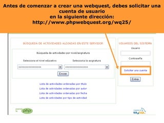 Antes de comenzar aa crear una webquest, debes solicitar una
Antes de comenzar crear una webquest, deberás solicitar una
cuenta de usuario
en la siguiente dirección:
http://www.phpwebquest.org/wq25/

 