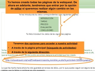 Ya hemos creado todas las páginas de la webquest. De
ahora en adelante, tendremos que entrar por la opción
de editar si queremos realizar algún cambio en las
mismas.

Tenemos dos opciones para acceder a nuestra actividad:
•

A través de la página principal (búsqueda de actividades)

•

A través de la siguiente dirección.

 