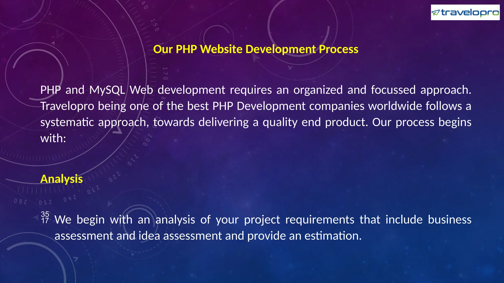 Our PHP Website Development Process
PHP and MySQL Web development requires an organized and focussed approach.
Travelopro being one of the best PHP Development companies worldwide follows a
systematic approach, towards delivering a quality end product. Our process begins
with:
Analysis
 We begin with an analysis of your project requirements that include business
assessment and idea assessment and provide an estimation.
 