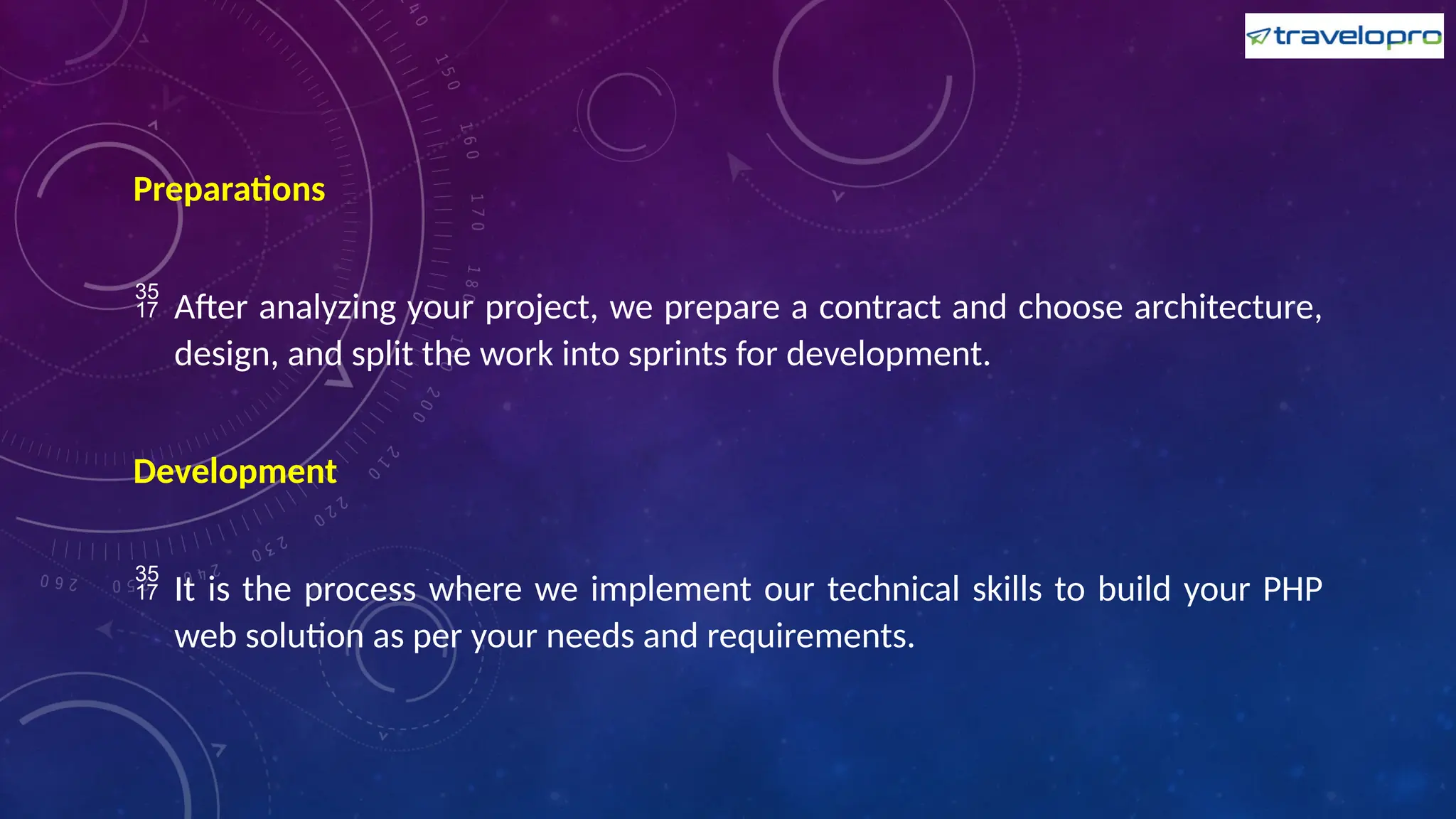 Preparations
 After analyzing your project, we prepare a contract and choose architecture,
design, and split the work into sprints for development.
Development
 It is the process where we implement our technical skills to build your PHP
web solution as per your needs and requirements.
 