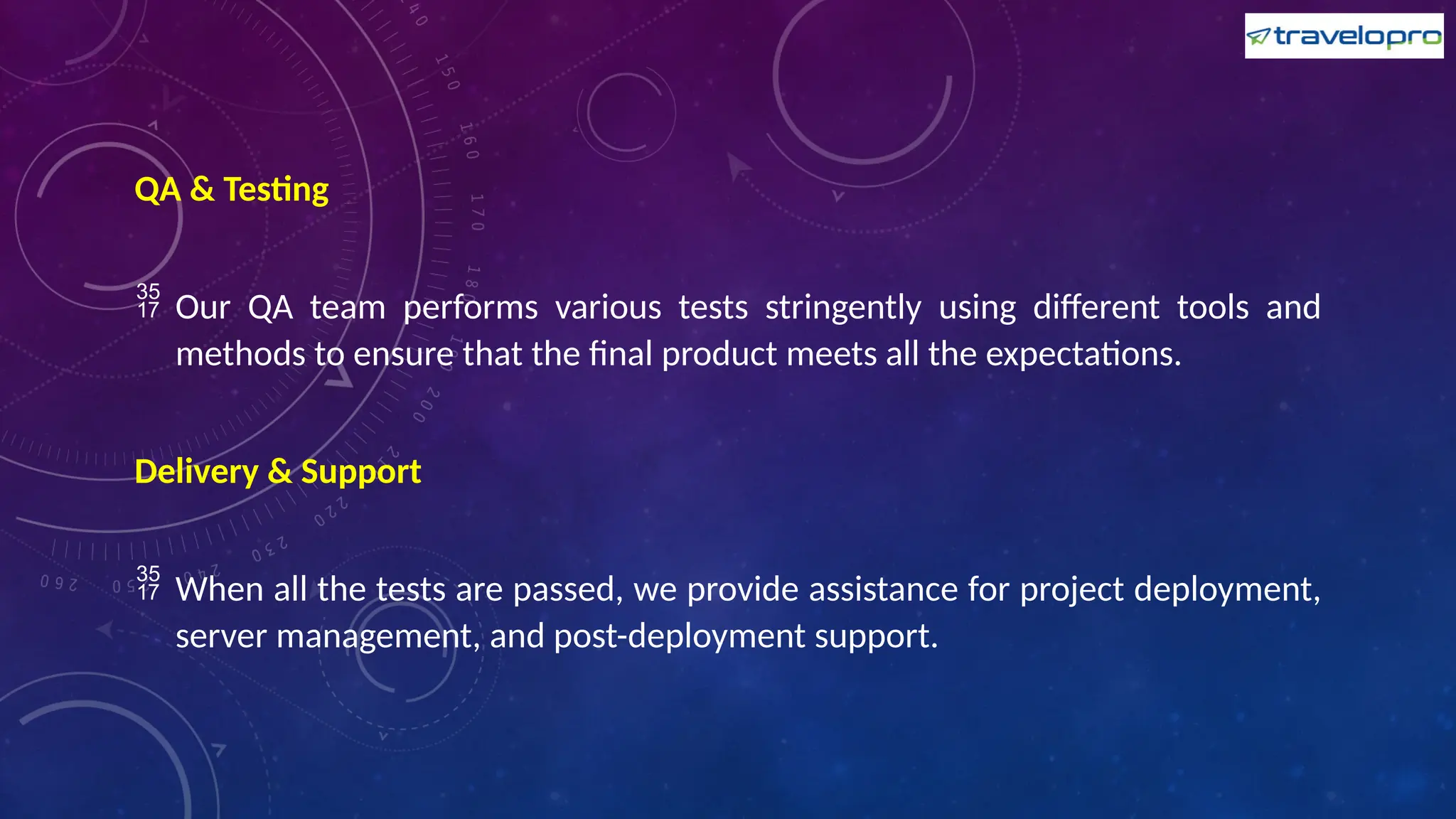 QA & Testing
 Our QA team performs various tests stringently using different tools and
methods to ensure that the final product meets all the expectations.
Delivery & Support
 When all the tests are passed, we provide assistance for project deployment,
server management, and post-deployment support.
 