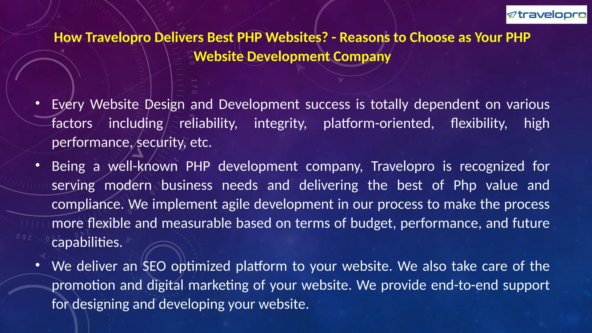 How Travelopro Delivers Best PHP Websites? - Reasons to Choose as Your PHP
Website Development Company
• Every Website Design and Development success is totally dependent on various
factors including reliability, integrity, platform-oriented, flexibility, high
performance, security, etc.
• Being a well-known PHP development company, Travelopro is recognized for
serving modern business needs and delivering the best of Php value and
compliance. We implement agile development in our process to make the process
more flexible and measurable based on terms of budget, performance, and future
capabilities.
• We deliver an SEO optimized platform to your website. We also take care of the
promotion and digital marketing of your website. We provide end-to-end support
for designing and developing your website.
 
