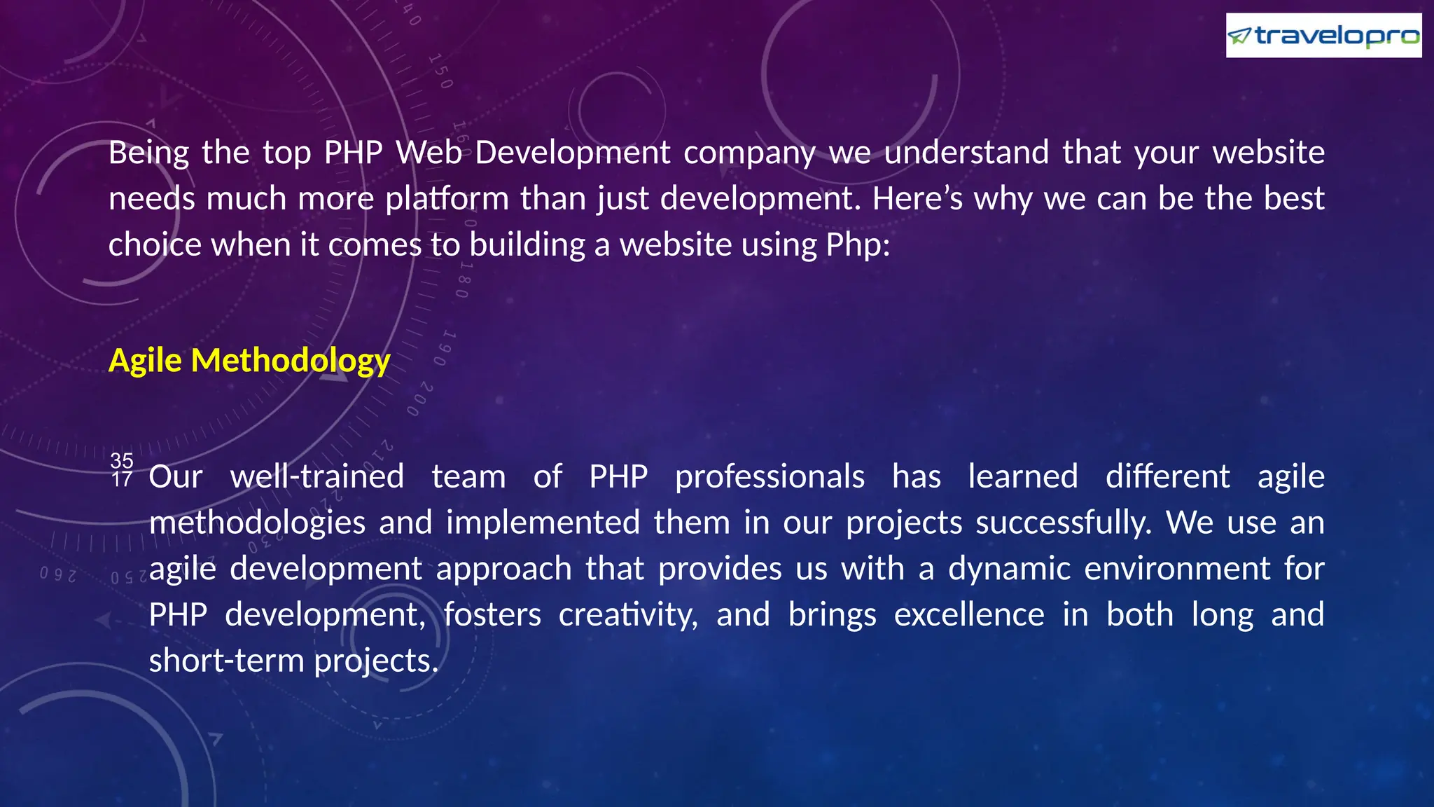 Being the top PHP Web Development company we understand that your website
needs much more platform than just development. Here’s why we can be the best
choice when it comes to building a website using Php:
Agile Methodology
 Our well-trained team of PHP professionals has learned different agile
methodologies and implemented them in our projects successfully. We use an
agile development approach that provides us with a dynamic environment for
PHP development, fosters creativity, and brings excellence in both long and
short-term projects.
 