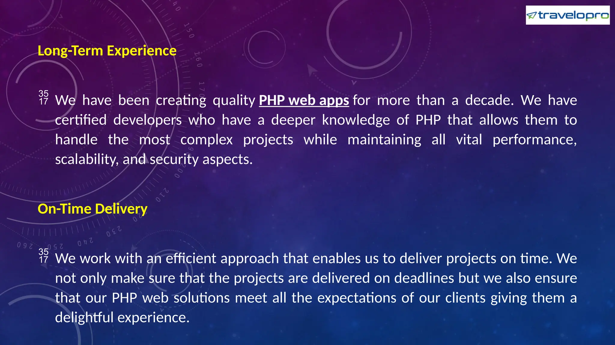 Long-Term Experience
 We have been creating quality PHP web apps for more than a decade. We have
certified developers who have a deeper knowledge of PHP that allows them to
handle the most complex projects while maintaining all vital performance,
scalability, and security aspects.
On-Time Delivery
 We work with an efficient approach that enables us to deliver projects on time. We
not only make sure that the projects are delivered on deadlines but we also ensure
that our PHP web solutions meet all the expectations of our clients giving them a
delightful experience.
 