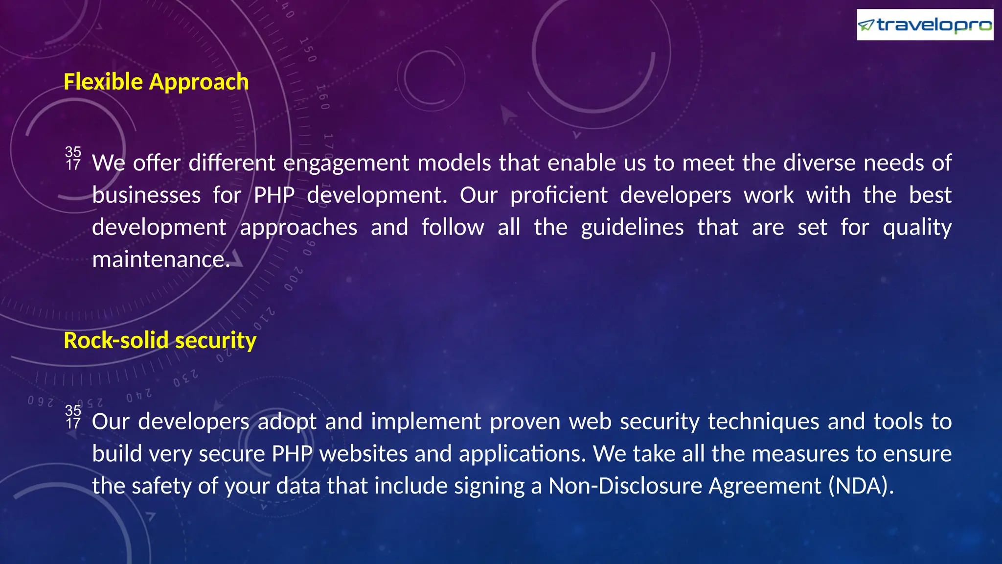 Flexible Approach
 We offer different engagement models that enable us to meet the diverse needs of
businesses for PHP development. Our proficient developers work with the best
development approaches and follow all the guidelines that are set for quality
maintenance.
Rock-solid security
 Our developers adopt and implement proven web security techniques and tools to
build very secure PHP websites and applications. We take all the measures to ensure
the safety of your data that include signing a Non-Disclosure Agreement (NDA).
 