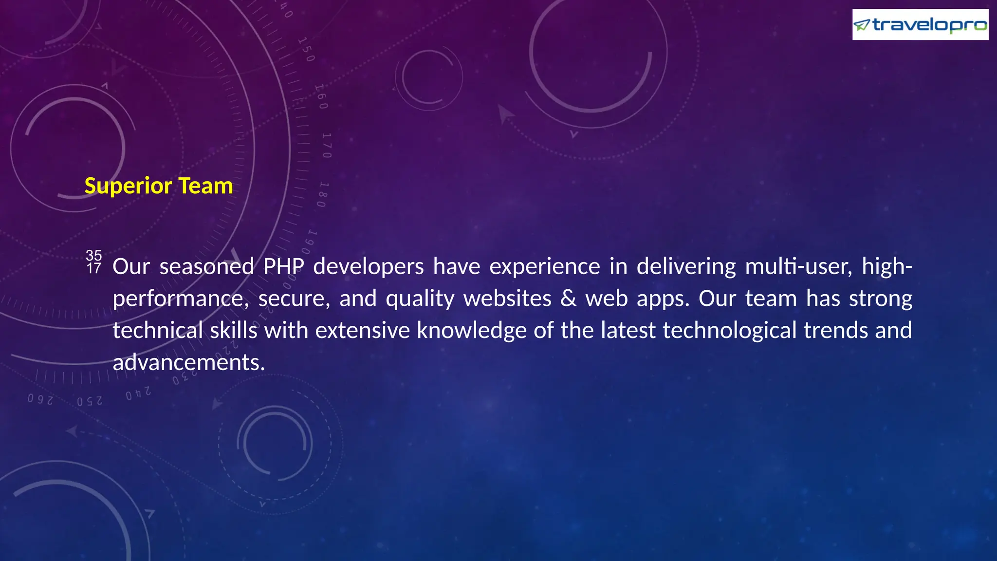 Superior Team
 Our seasoned PHP developers have experience in delivering multi-user, high-
performance, secure, and quality websites & web apps. Our team has strong
technical skills with extensive knowledge of the latest technological trends and
advancements.
 