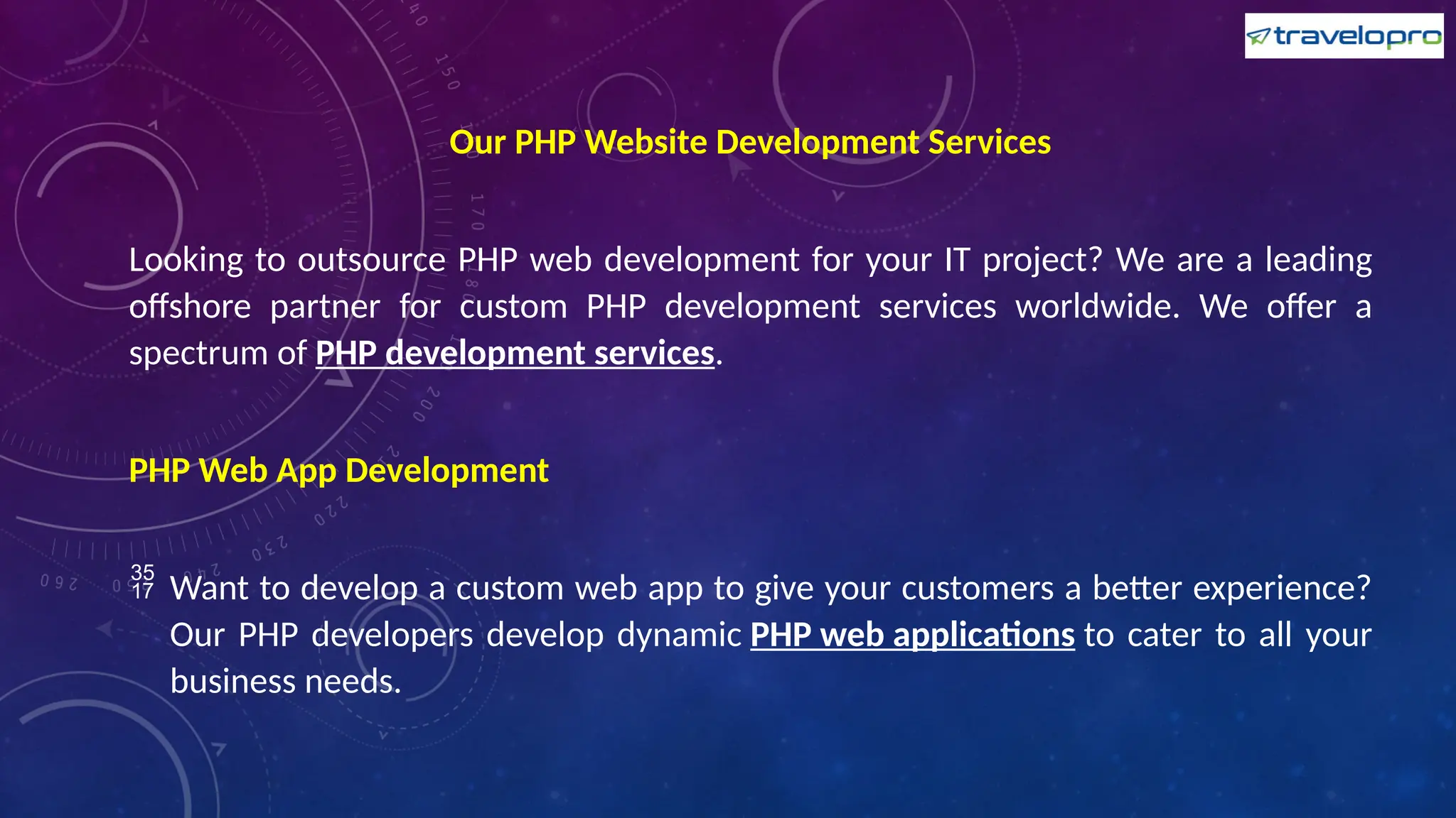 Our PHP Website Development Services
Looking to outsource PHP web development for your IT project? We are a leading
offshore partner for custom PHP development services worldwide. We offer a
spectrum of PHP development services.
PHP Web App Development
 Want to develop a custom web app to give your customers a better experience?
Our PHP developers develop dynamic PHP web applications to cater to all your
business needs.
 