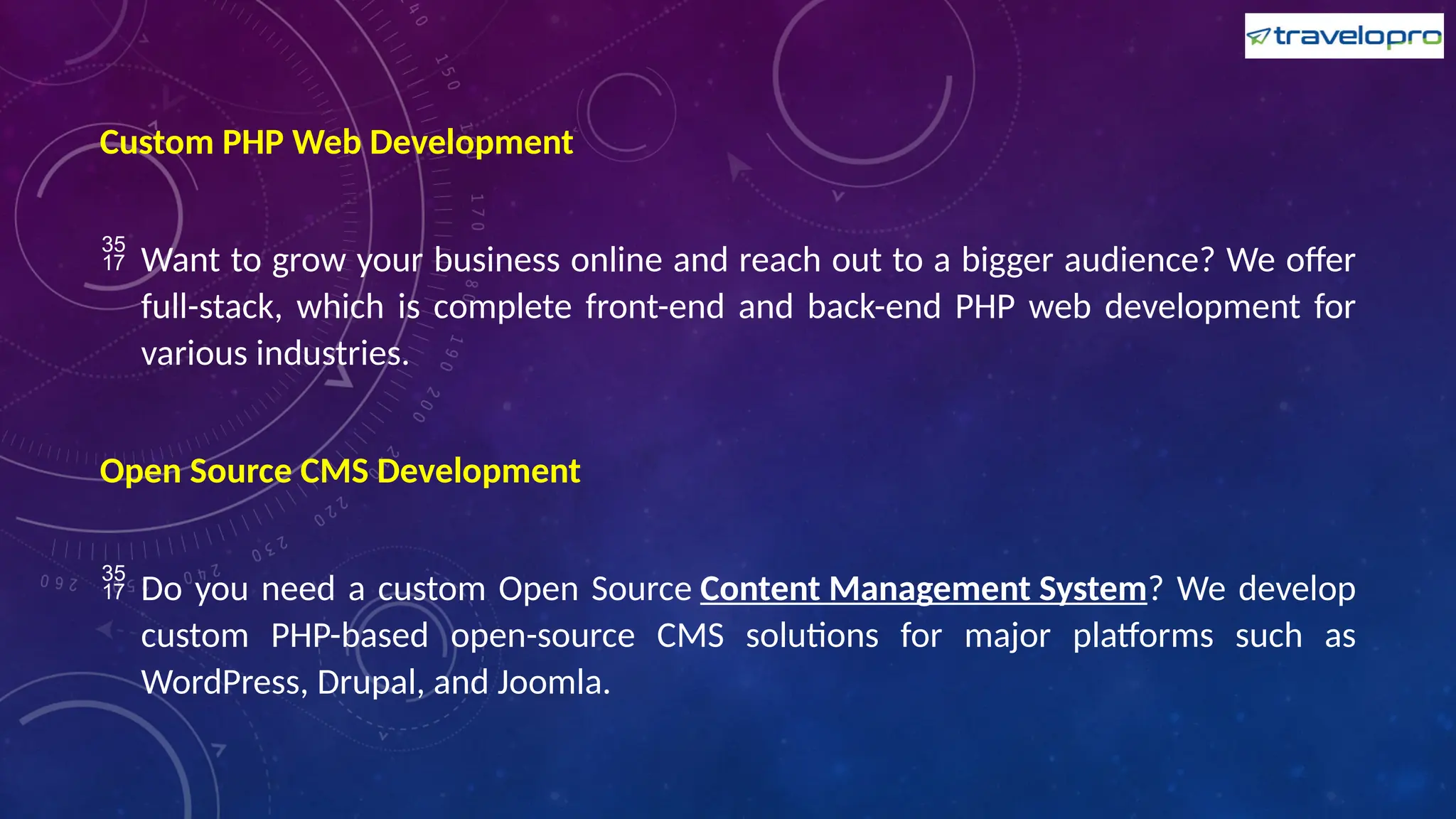 Custom PHP Web Development
 Want to grow your business online and reach out to a bigger audience? We offer
full-stack, which is complete front-end and back-end PHP web development for
various industries.
Open Source CMS Development
 Do you need a custom Open Source Content Management System? We develop
custom PHP-based open-source CMS solutions for major platforms such as
WordPress, Drupal, and Joomla.
 