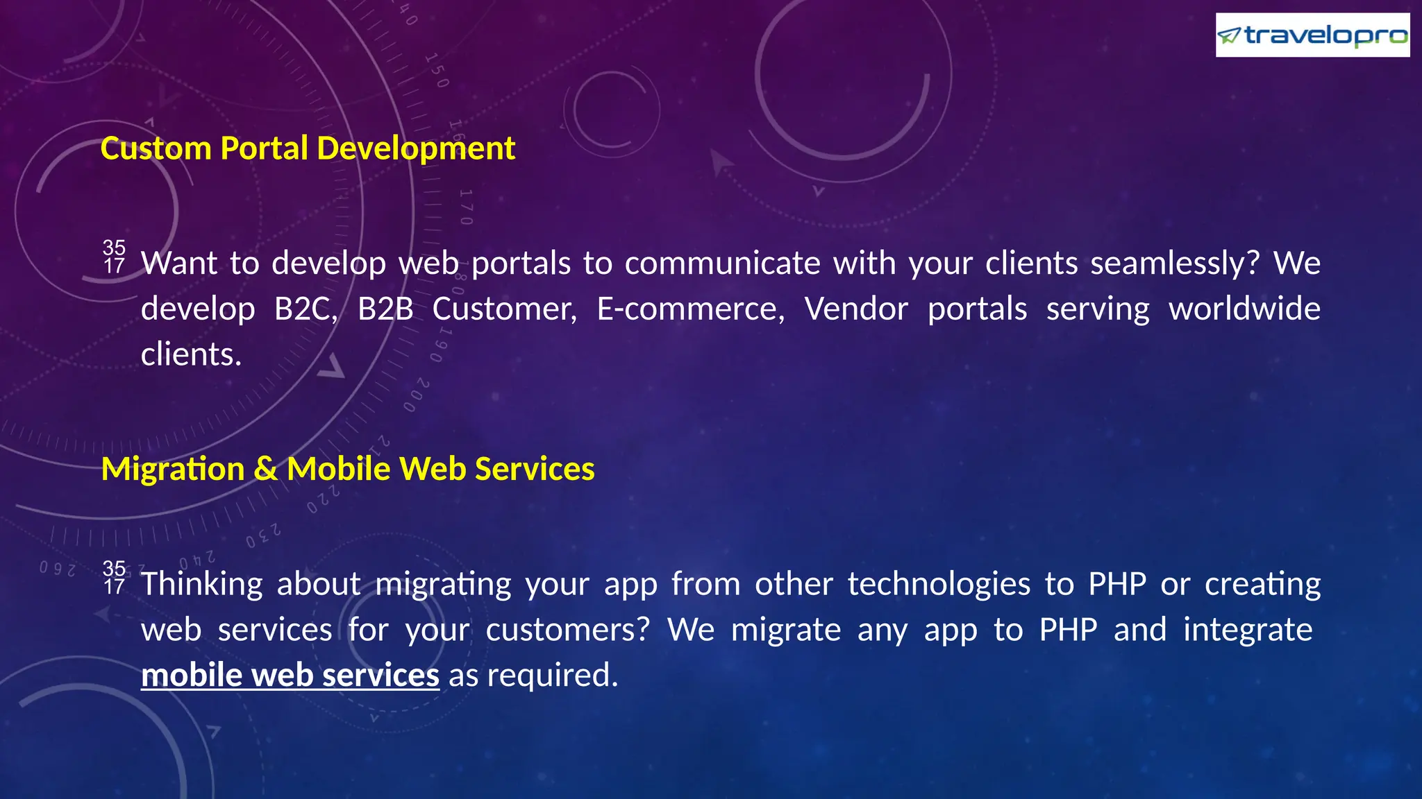 Custom Portal Development
 Want to develop web portals to communicate with your clients seamlessly? We
develop B2C, B2B Customer, E-commerce, Vendor portals serving worldwide
clients.
Migration & Mobile Web Services
 Thinking about migrating your app from other technologies to PHP or creating
web services for your customers? We migrate any app to PHP and integrate
mobile web services as required.
 