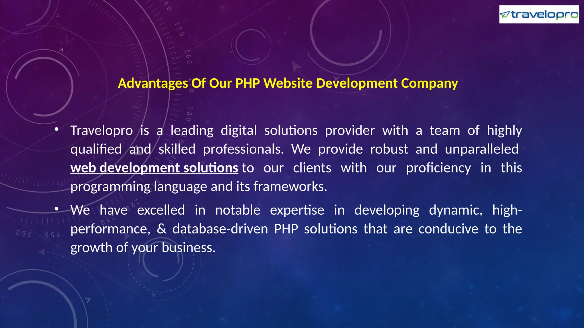 Advantages Of Our PHP Website Development Company
• Travelopro is a leading digital solutions provider with a team of highly
qualified and skilled professionals. We provide robust and unparalleled
web development solutions to our clients with our proficiency in this
programming language and its frameworks.
• We have excelled in notable expertise in developing dynamic, high-
performance, & database-driven PHP solutions that are conducive to the
growth of your business.
 