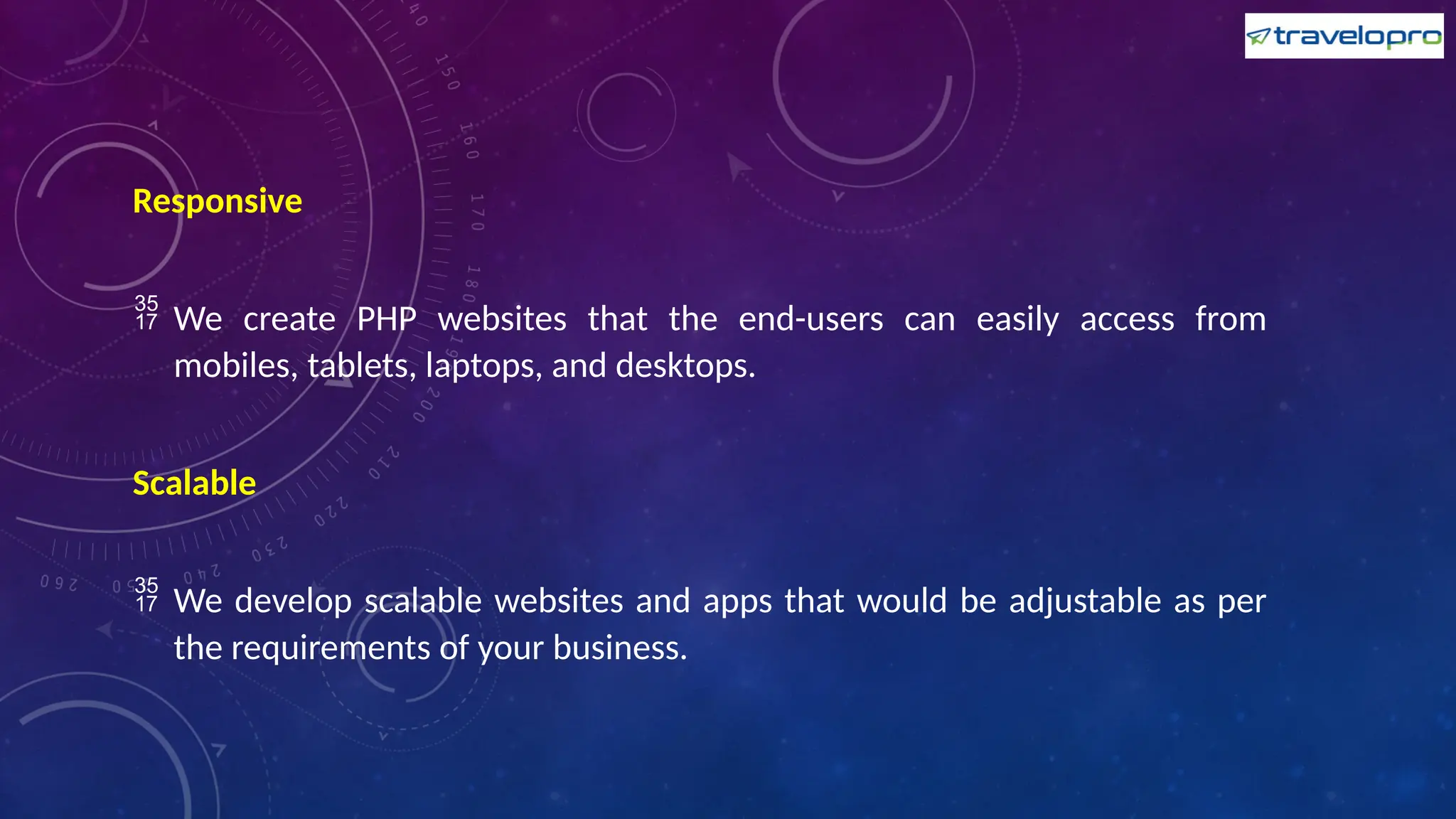 Responsive
 We create PHP websites that the end-users can easily access from
mobiles, tablets, laptops, and desktops.
Scalable
 We develop scalable websites and apps that would be adjustable as per
the requirements of your business.
 