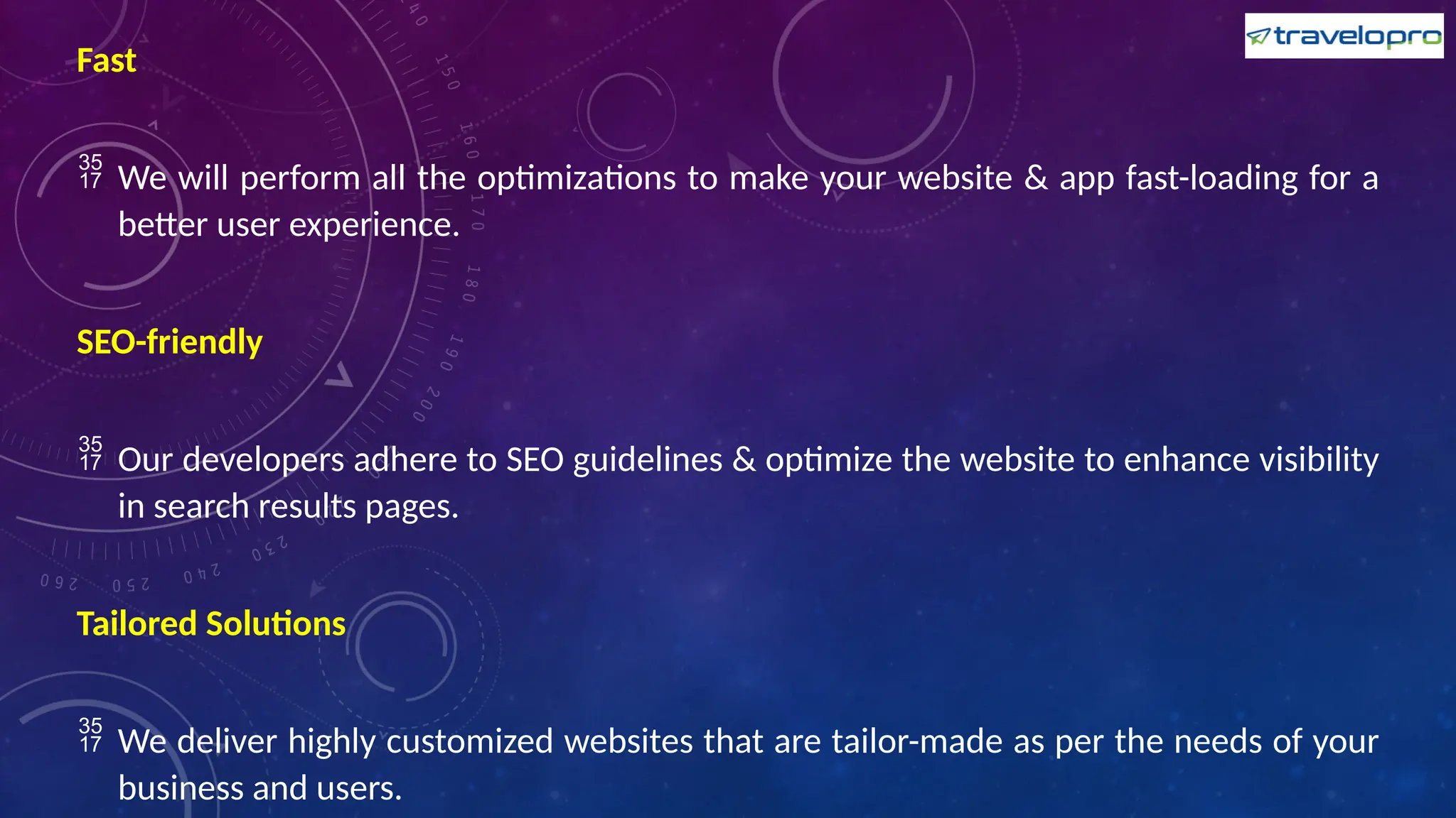 Fast
 We will perform all the optimizations to make your website & app fast-loading for a
better user experience.
SEO-friendly
 Our developers adhere to SEO guidelines & optimize the website to enhance visibility
in search results pages.
Tailored Solutions
 We deliver highly customized websites that are tailor-made as per the needs of your
business and users.
 