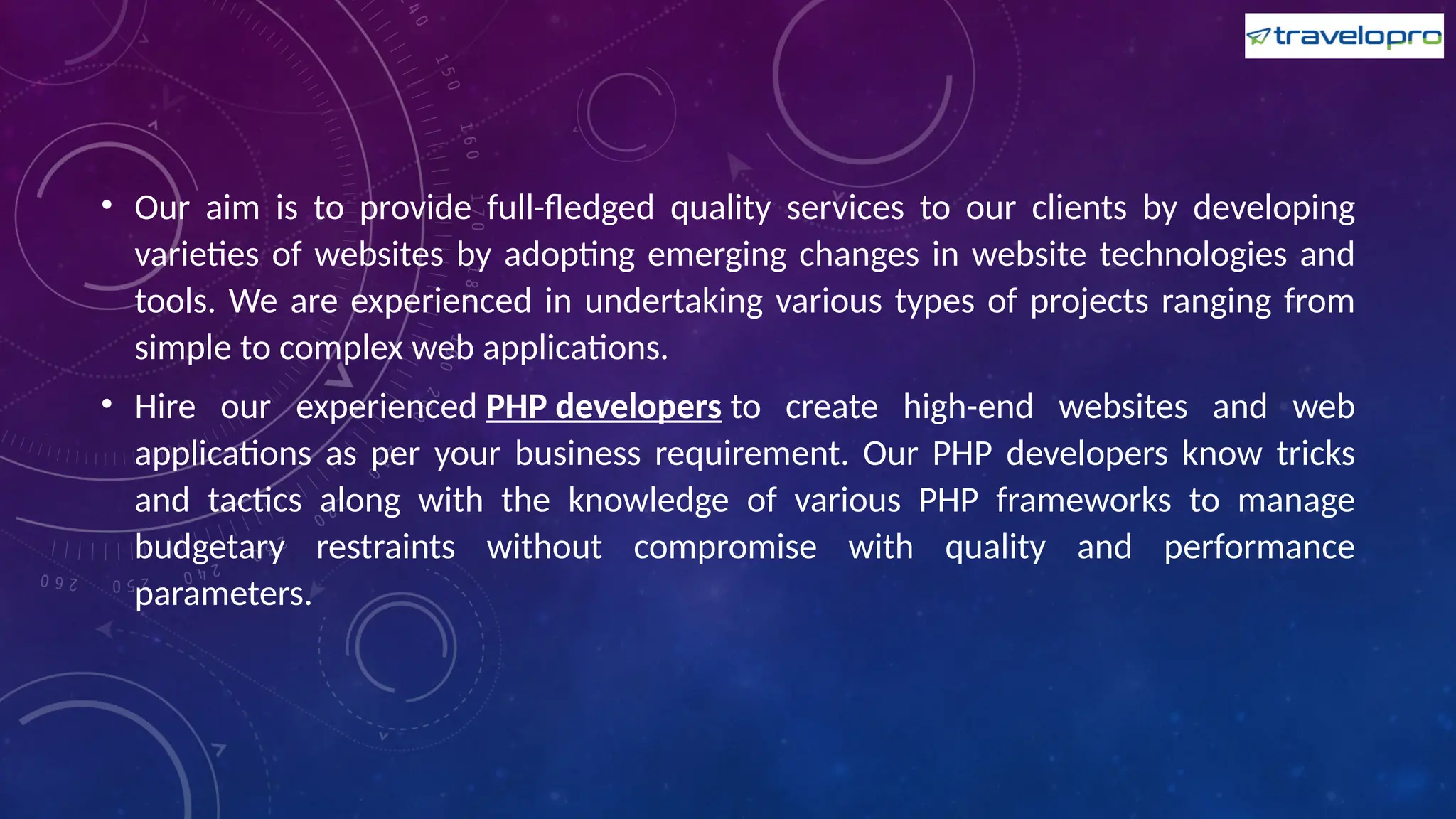 • Our aim is to provide full-fledged quality services to our clients by developing
varieties of websites by adopting emerging changes in website technologies and
tools. We are experienced in undertaking various types of projects ranging from
simple to complex web applications.
• Hire our experienced PHP developers to create high-end websites and web
applications as per your business requirement. Our PHP developers know tricks
and tactics along with the knowledge of various PHP frameworks to manage
budgetary restraints without compromise with quality and performance
parameters.
 
