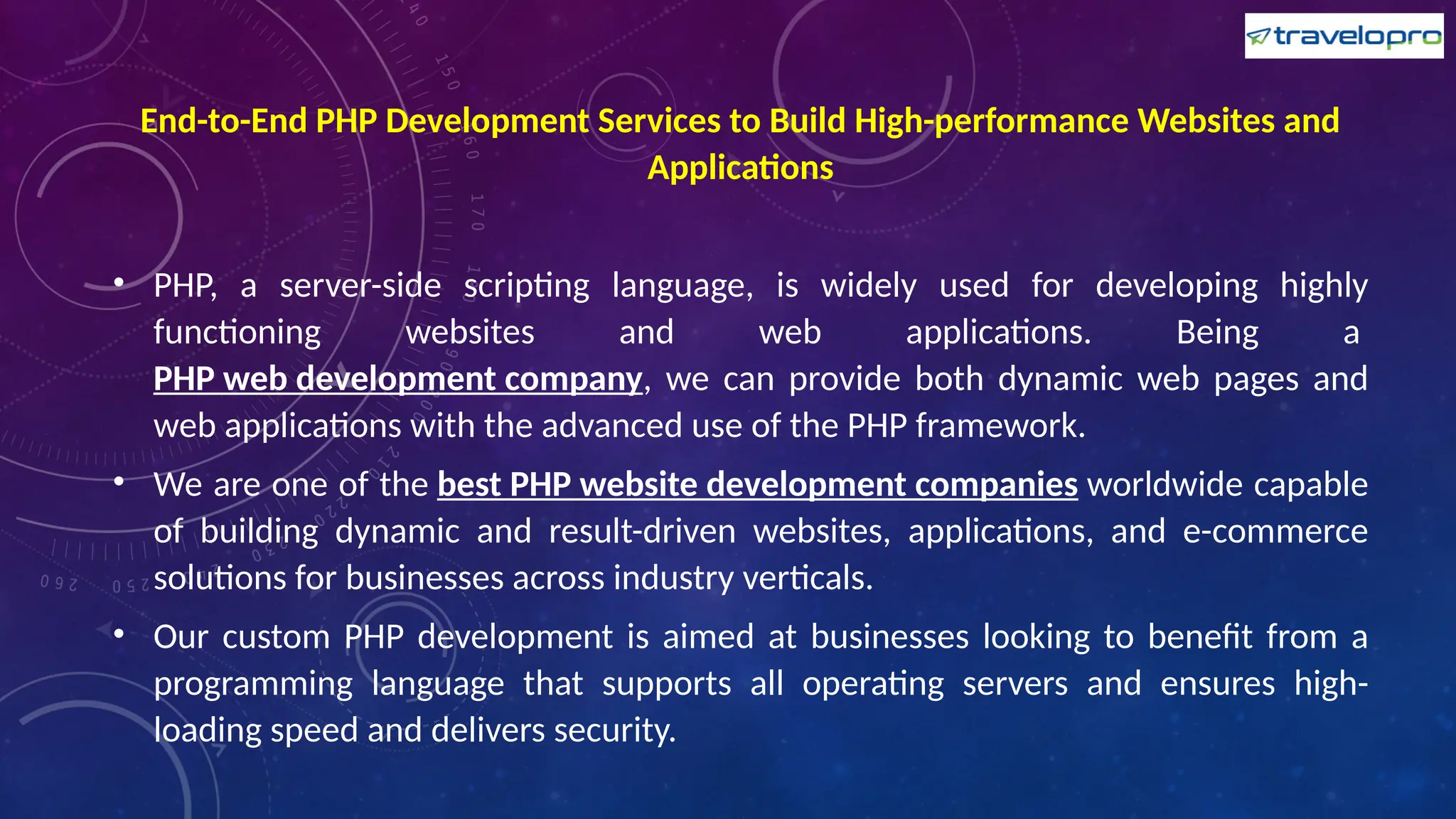 End-to-End PHP Development Services to Build High-performance Websites and
Applications
• PHP, a server-side scripting language, is widely used for developing highly
functioning websites and web applications. Being a
PHP web development company, we can provide both dynamic web pages and
web applications with the advanced use of the PHP framework.
• We are one of the best PHP website development companies worldwide capable
of building dynamic and result-driven websites, applications, and e-commerce
solutions for businesses across industry verticals.
• Our custom PHP development is aimed at businesses looking to benefit from a
programming language that supports all operating servers and ensures high-
loading speed and delivers security.
 