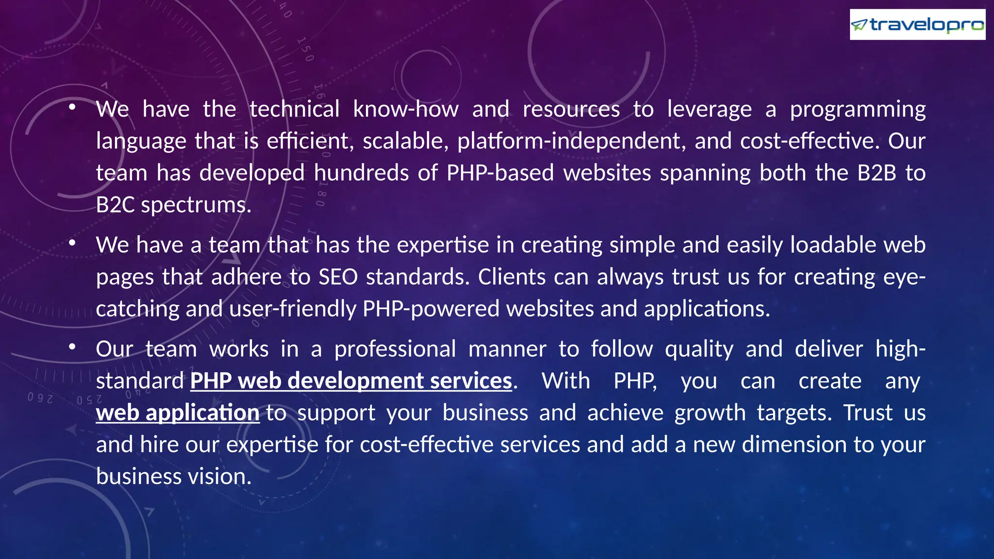 • We have the technical know-how and resources to leverage a programming
language that is efficient, scalable, platform-independent, and cost-effective. Our
team has developed hundreds of PHP-based websites spanning both the B2B to
B2C spectrums.
• We have a team that has the expertise in creating simple and easily loadable web
pages that adhere to SEO standards. Clients can always trust us for creating eye-
catching and user-friendly PHP-powered websites and applications.
• Our team works in a professional manner to follow quality and deliver high-
standard PHP web development services. With PHP, you can create any
web application to support your business and achieve growth targets. Trust us
and hire our expertise for cost-effective services and add a new dimension to your
business vision.
 