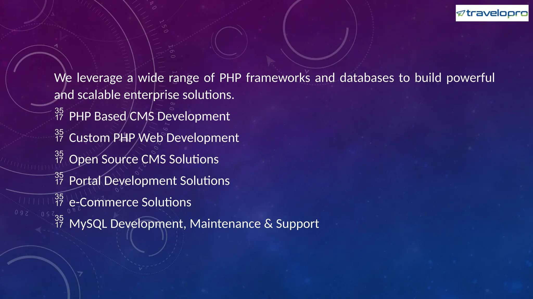 We leverage a wide range of PHP frameworks and databases to build powerful
and scalable enterprise solutions.
 PHP Based CMS Development
 Custom PHP Web Development
 Open Source CMS Solutions
 Portal Development Solutions
 e-Commerce Solutions
 MySQL Development, Maintenance & Support
 
