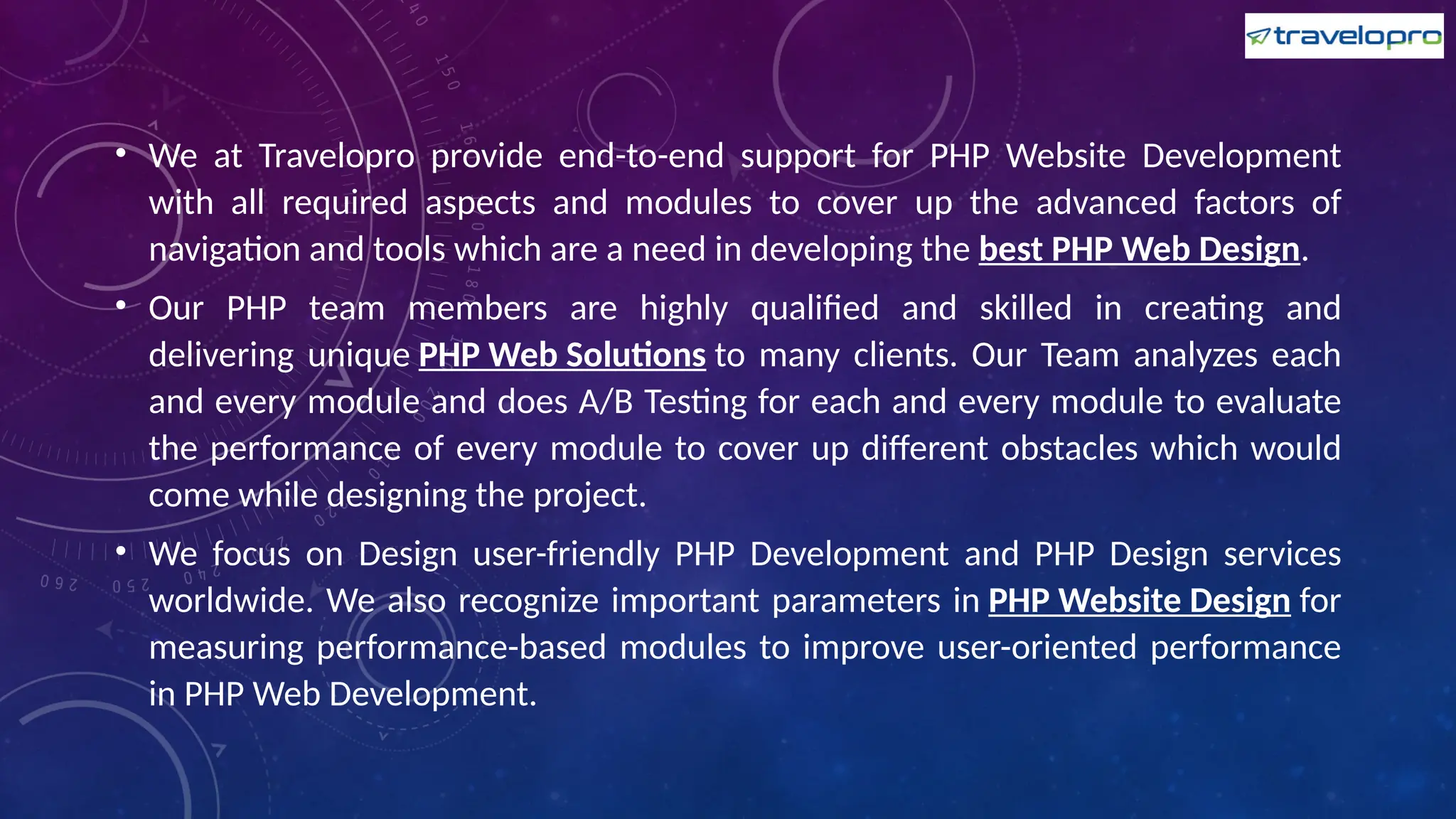 • We at Travelopro provide end-to-end support for PHP Website Development
with all required aspects and modules to cover up the advanced factors of
navigation and tools which are a need in developing the best PHP Web Design.
• Our PHP team members are highly qualified and skilled in creating and
delivering unique PHP Web Solutions to many clients. Our Team analyzes each
and every module and does A/B Testing for each and every module to evaluate
the performance of every module to cover up different obstacles which would
come while designing the project.
• We focus on Design user-friendly PHP Development and PHP Design services
worldwide. We also recognize important parameters in PHP Website Design for
measuring performance-based modules to improve user-oriented performance
in PHP Web Development.
 