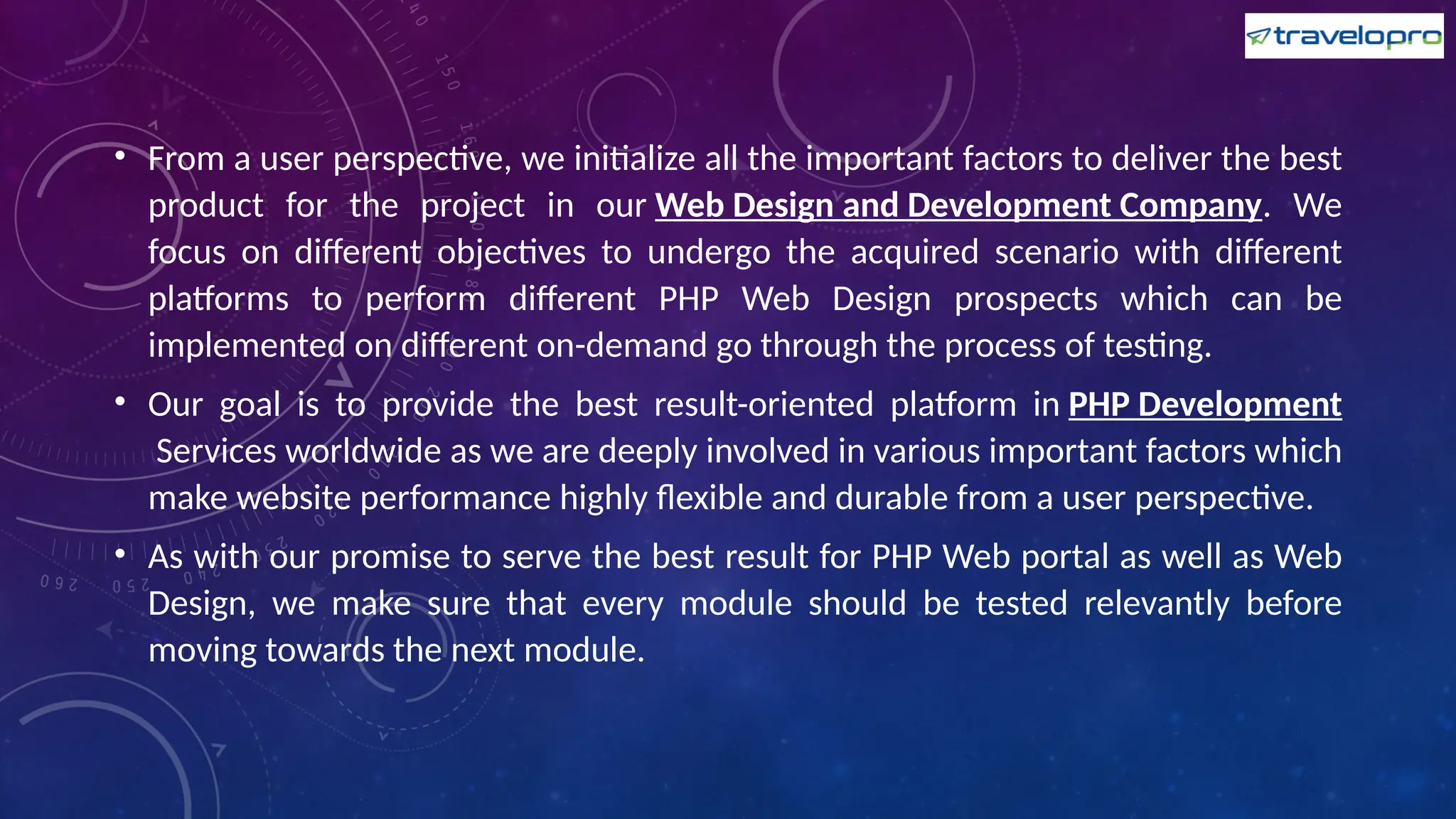 • From a user perspective, we initialize all the important factors to deliver the best
product for the project in our Web Design and Development Company. We
focus on different objectives to undergo the acquired scenario with different
platforms to perform different PHP Web Design prospects which can be
implemented on different on-demand go through the process of testing.
• Our goal is to provide the best result-oriented platform in PHP Development
Services worldwide as we are deeply involved in various important factors which
make website performance highly flexible and durable from a user perspective.
• As with our promise to serve the best result for PHP Web portal as well as Web
Design, we make sure that every module should be tested relevantly before
moving towards the next module.
 