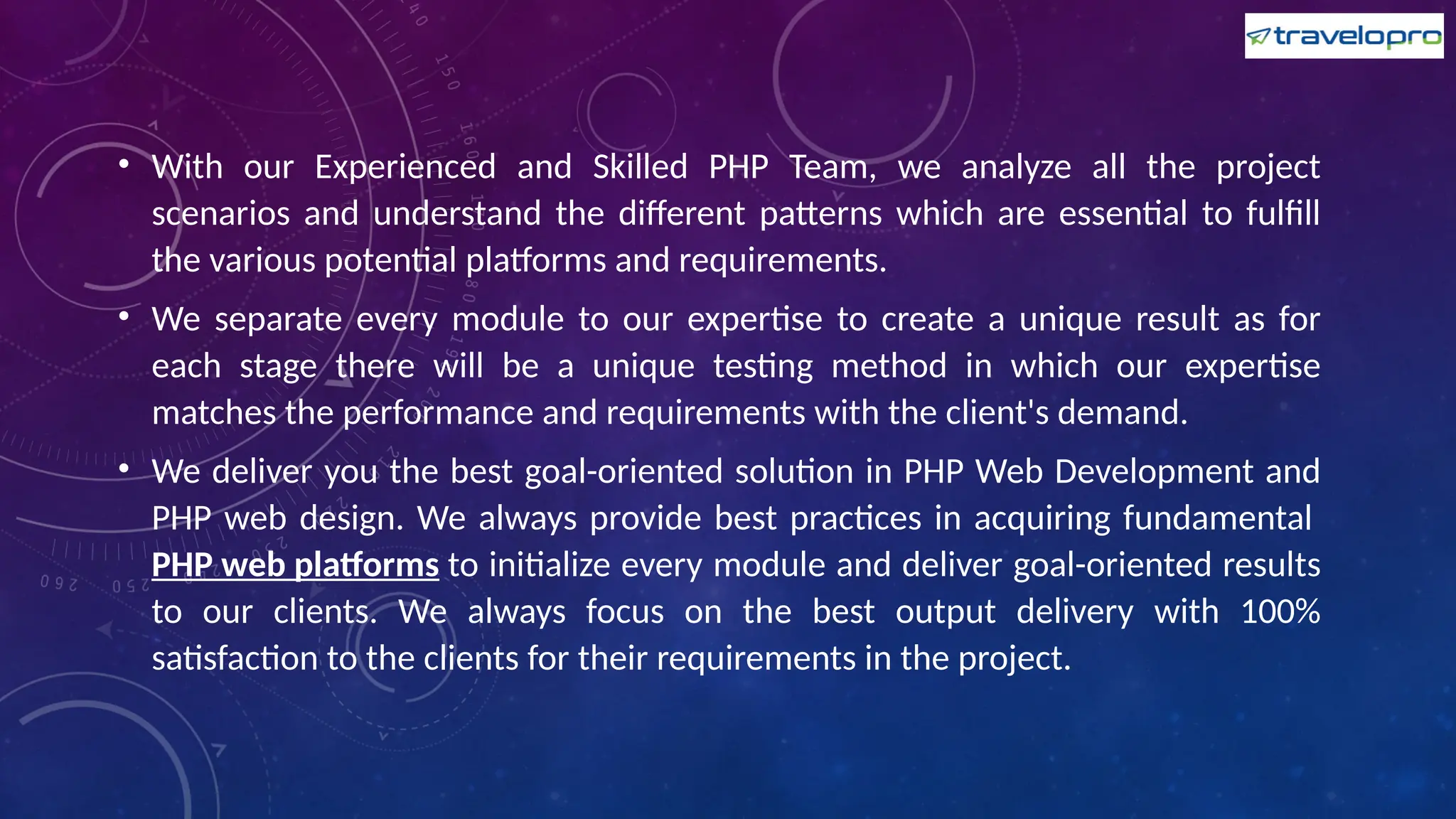 • With our Experienced and Skilled PHP Team, we analyze all the project
scenarios and understand the different patterns which are essential to fulfill
the various potential platforms and requirements.
• We separate every module to our expertise to create a unique result as for
each stage there will be a unique testing method in which our expertise
matches the performance and requirements with the client's demand.
• We deliver you the best goal-oriented solution in PHP Web Development and
PHP web design. We always provide best practices in acquiring fundamental
PHP web platforms to initialize every module and deliver goal-oriented results
to our clients. We always focus on the best output delivery with 100%
satisfaction to the clients for their requirements in the project.
 