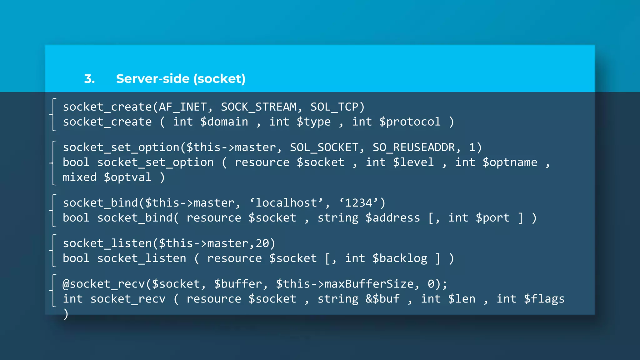 3. Server-side (socket)
socket_create(AF_INET, SOCK_STREAM, SOL_TCP)
socket_create ( int $domain , int $type , int $protocol )
socket_set_option($this->master, SOL_SOCKET, SO_REUSEADDR, 1)
bool socket_set_option ( resource $socket , int $level , int $optname ,
mixed $optval )
socket_bind($this->master, ‘localhost’, ‘1234’)
bool socket_bind( resource $socket , string $address [, int $port ] )
socket_listen($this->master,20)
bool socket_listen ( resource $socket [, int $backlog ] )
@socket_recv($socket, $buffer, $this->maxBufferSize, 0);
int socket_recv ( resource $socket , string &$buf , int $len , int $flags
)
 