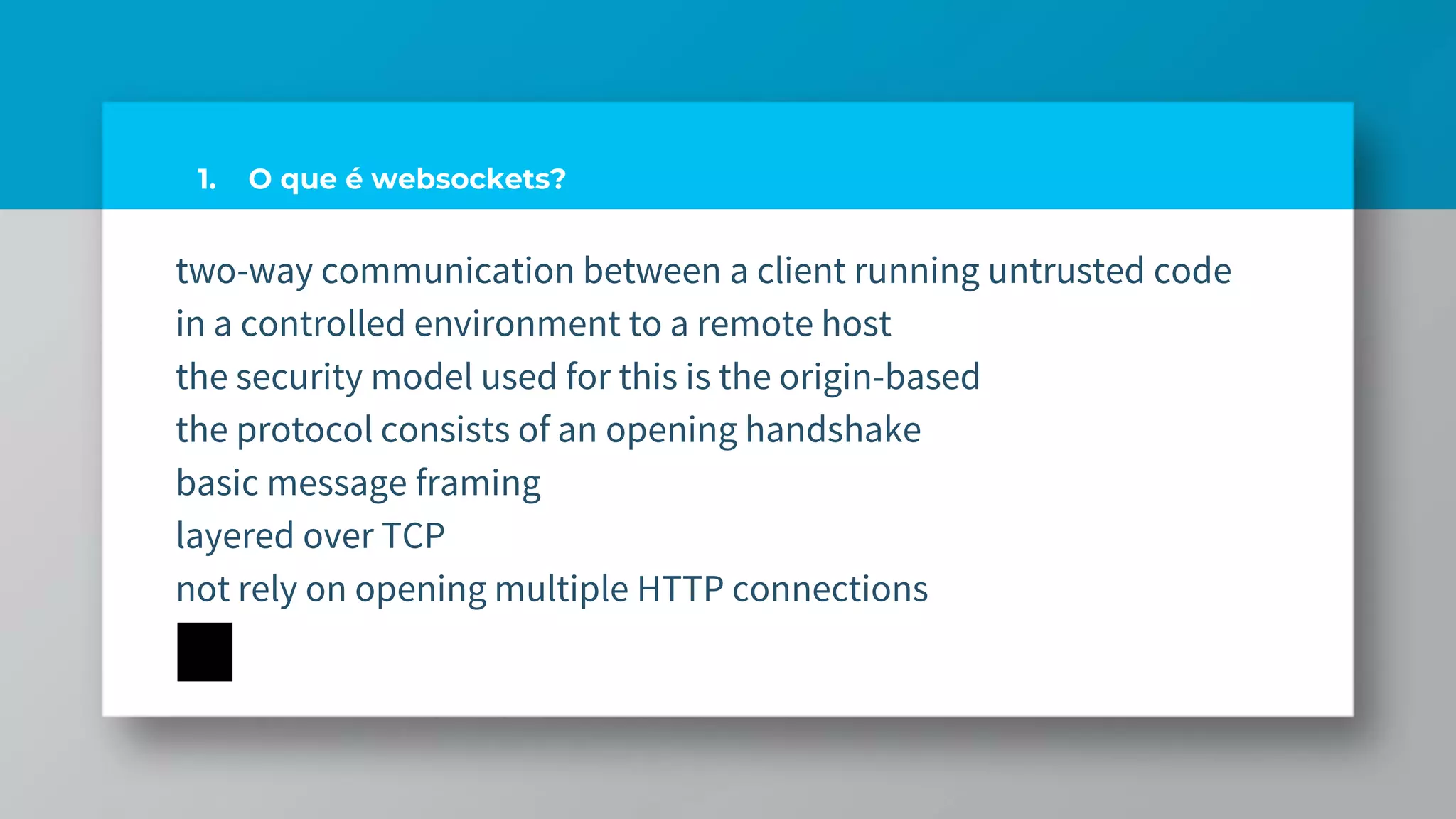 1. O que é websockets?
two-way communication between a client running untrusted code
in a controlled environment to a remote host
the security model used for this is the origin-based
the protocol consists of an opening handshake
basic message framing
layered over TCP
not rely on opening multiple HTTP connections
 