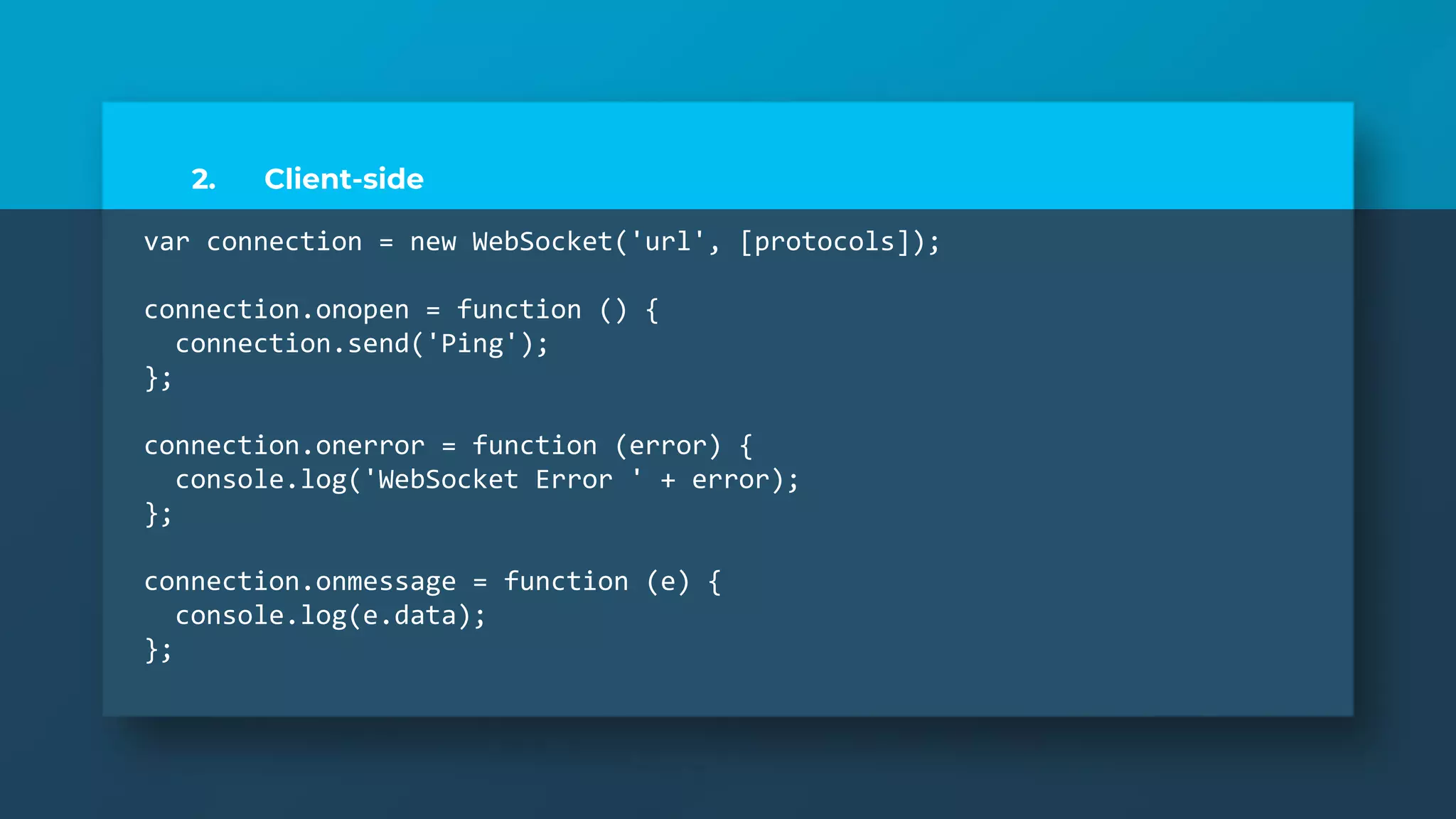2. Client-side
var connection = new WebSocket('url', [protocols]);
connection.onopen = function () {
connection.send('Ping');
};
connection.onerror = function (error) {
console.log('WebSocket Error ' + error);
};
connection.onmessage = function (e) {
console.log(e.data);
};
 