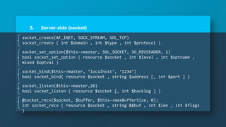 3. Server-side (socket)
socket_create(AF_INET, SOCK_STREAM, SOL_TCP)
socket_create ( int $domain , int $type , int $protocol )
socket_set_option($this->master, SOL_SOCKET, SO_REUSEADDR, 1)
bool socket_set_option ( resource $socket , int $level , int $optname ,
mixed $optval )
socket_bind($this->master, ‘localhost’, ‘1234’)
bool socket_bind( resource $socket , string $address [, int $port ] )
socket_listen($this->master,20)
bool socket_listen ( resource $socket [, int $backlog ] )
@socket_recv($socket, $buffer, $this->maxBufferSize, 0);
int socket_recv ( resource $socket , string &$buf , int $len , int $flags
)
 