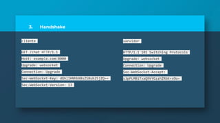3. Handshake
cliente
GET /chat HTTP/1.1
Host: example.com:8000
Upgrade: websocket
Connection: Upgrade
Sec-WebSocket-Key: dGhlIHNhbXBsZSBub25jZQ==
Sec-WebSocket-Version: 13
servidor
HTTP/1.1 101 Switching Protocols
Upgrade: websocket
Connection: Upgrade
Sec-WebSocket-Accept:
s3pPLMBiTxaQ9kYGzzhZRbK+xOo=
 