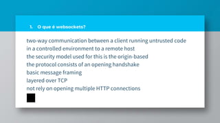 1. O que é websockets?
two-way communication between a client running untrusted code
in a controlled environment to a remote host
the security model used for this is the origin-based
the protocol consists of an opening handshake
basic message framing
layered over TCP
not rely on opening multiple HTTP connections
 