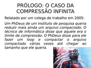PRÓLOGO: O CASO DA
COMPRESSÃO INFINITA
Relatado por um colega de trabalho em 2005:
Um PhDeus de um instituto de pesquisa queria
reduzir mais ainda um arquivo compactado. O
técnico de informática disse que aquele era o
limite de compressão. O PhDeus disse para ele
fazer um loop e compactar o arquivo
compactado várias vezes até chegar ao
tamanho que ele queria.
 
