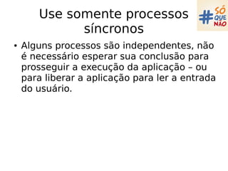 Use somente processos
síncronos
● Alguns processos são independentes, não
é necessário esperar sua conclusão para
prosseguir a execução da aplicação – ou
para liberar a aplicação para ler a entrada
do usuário.
 