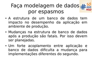Faça modelagem de dados
por espasmos
● A estrutura de um banco de dados tem
impacto no desempenho da aplicação em
ambiente de produção.
● Mudanças na estrutura de banco de dados
após a produção são fatais. Por isso devem
ser planejadas.
● Um forte acoplamento entre aplicação e
banco de dados dificulta a mudança para
implementações diferentes do segundo.
 