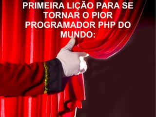 PRIMEIRA LIÇÃO PARA SE
TORNAR O PIOR
PROGRAMADOR PHP DO
MUNDO:
 