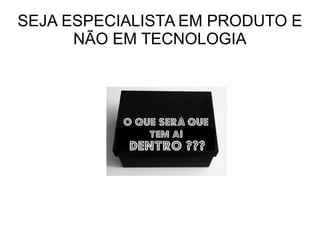 SEJA ESPECIALISTA EM PRODUTO E
NÃO EM TECNOLOGIA
 